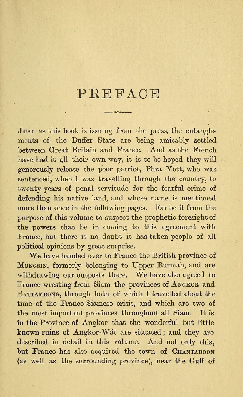 PREFACE Just as this book is issuing from the press, the entangle- ments of the Buffer State are being amicably settled between Great Britain and France. And as the French have had it all their own way, it is to be hoped they will generously release the poor patriot, Phra Yott, who was sentenced, when I was travelling through the country, to twenty years of penal servitude for the fearful crime of defending his native land, and whose name is mentioned more than once in the following pages. Far be it from the purpose of this volume to suspect the prophetic foresight of the powers that be in coming to this agreement with France, but there is no doubt it has taken people of all political opinions by great surprise. We have handed over to France the British province of Mongsin, formerly belonging to Upper Burmah, and are withdrawing our outposts there. We have also agreed to France wresting from Siam the provinces of Angkor and Battambong, through both of which I travelled about the time of the Franco-Siamese crisis, and which are two of the most important provinces throughout all Siam. It is in the Province of Angkor that the wonderful but little known ruins of Angkor-Wat are situated • and they are described in detail in this volume. And not only this, but France has also acquired the town of Chantaboon (as well as the surrounding province), near the Gulf of