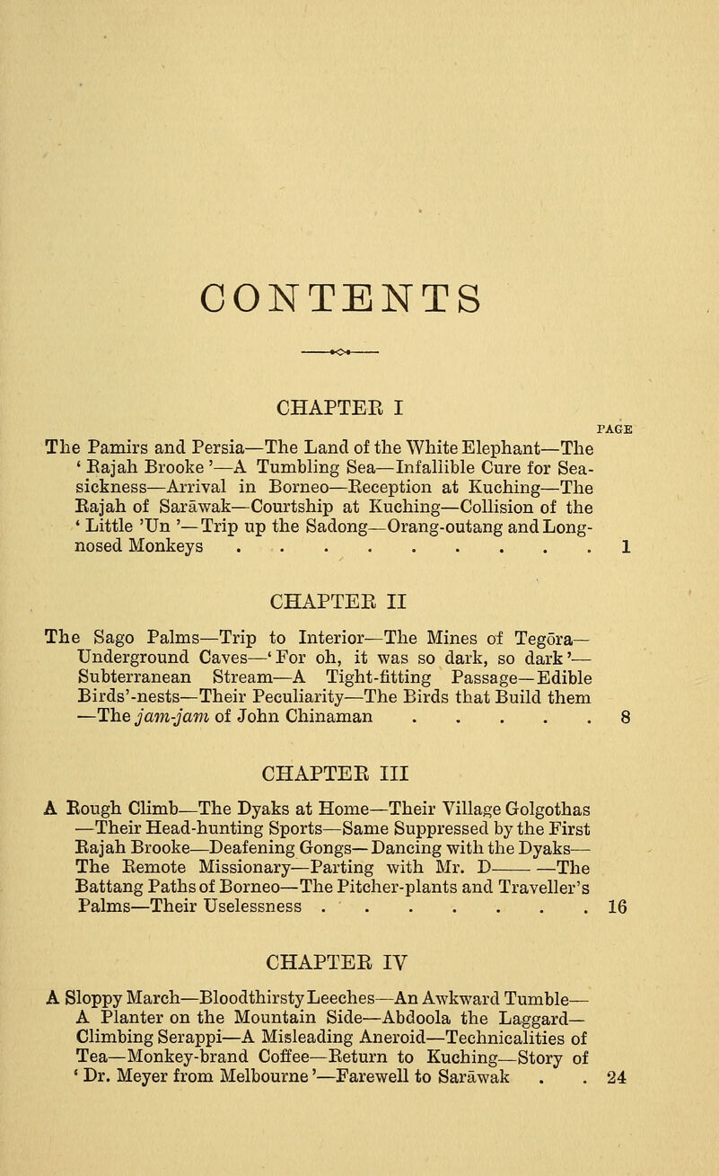 CONTENTS CHAPTER I PAGE The Pamirs and Persia—The Land of the White Elephant—The 1 Eajah Brooke '—A Tumbling Sea—Infallible Cure for Sea- sickness—Arrival in Borneo—Beception at Kuching—The Rajah of Sarawak—Courtship at Kuching—Collision of the 4 Little 'Un '—Trip up the Sadong—Orang-outang and Long- nosed Monkeys 1 CHAPTER II The Sago Palms—Trip to Interior—The Mines of Tegora— Underground Caves—'For oh, it was so dark, so dark'— Subterranean Stream—A Tight-fitting Passage—Edible Birds'-nests—Their Peculiarity—The Birds that Build them —The jam-jam of John Chinaman CHAPTER III A Rough Climb—The Dyaks at Home—Their Village Golgothas —Their Head-hunting Sports—Same Suppressed by the First Rajah Brooke—Deafening Gongs—Dancing with the Dyaks— The Remote Missionary—Parting with Mr. D The Battang Paths of Borneo—The Pitcher-plants and Traveller's Palms—Their Uselessness 16 CHAPTER IV A Sloppy March—Bloodthirsty Leeches—An Awkward Tumble— A Planter on the Mountain Side—Abdoola the Laggard- Climbing Serappi—A Misleading Aneroid—Technicalities of Tea—Monkey-brand Coffee—Return to Kuching—Story of ' Dr. Meyer from Melbourne'—Farewell to Sarawak . . 24