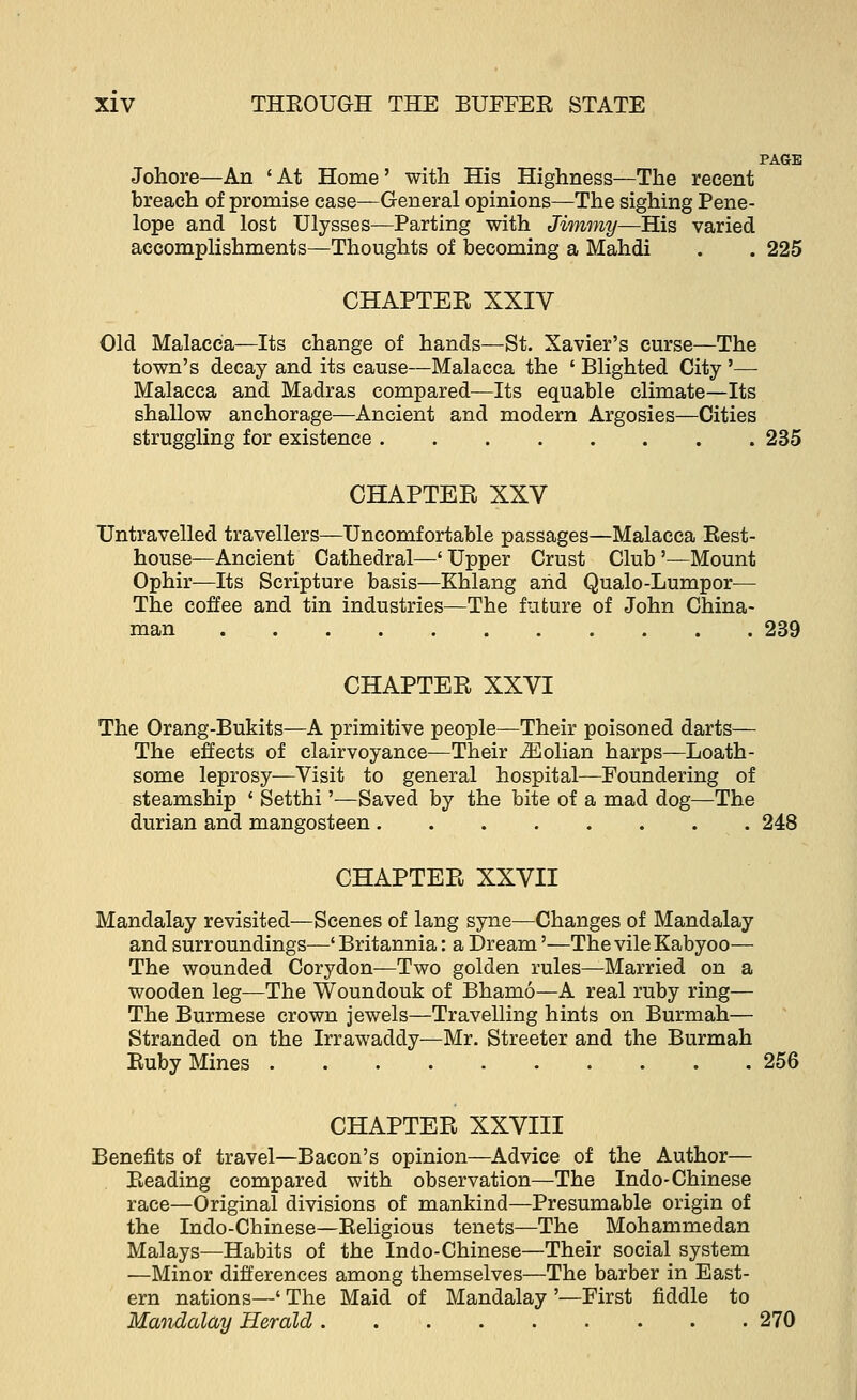 PAGE Johore—An ' At Home' with His Highness—The recent breach of promise case—General opinions—The sighing Pene- lope and lost Ulysses—Parting with Jimmy—His varied accomplishments—Thoughts of becoming a Mahdi . . 225 CHAPTEE XXIV Old Malacca—Its change of hands—St. Xavier's curse—The town's decay and its cause—Malacca the ' Blighted City '— Malacca and Madras compared—Its equable climate—Its shallow anchorage—Ancient and modern Argosies—Cities struggling for existence 235 CHAPTEE XXV Untravelled travellers—Uncomfortable passages—Malacca Rest- house—Ancient Cathedral—' Upper Crust Club'—Mount Ophir—Its Scripture basis—Khlang and Qualo-Lumpor— The coffee and tin industries—The future of John China- man 239 CHAPTEE XXVI The Orang-Bukits—A primitive people—Their poisoned darts— The effects of clairvoyance—Their iEolian harps—Loath- some leprosy—Visit to general hospital—Foundering of steamship ' Setthi'—Saved by the bite of a mad dog—The durian and mangosteen 248 CHAPTEE XXVII Mandalay revisited—Scenes of lang syne—Changes of Mandalay and surroundings—' Britannia: a Dream'—The vile Kabyoo— The wounded Corydon—Two golden rules—Married on a wooden leg—The Woundouk of Bhamo—A real ruby ring— The Burmese crown jewels—Travelling hints on Burmah— Stranded on the Irrawaddy—Mr. Streeter and the Burmah Ruby Mines 256 CHAPTEE XXVIII Benefits of travel—Bacon's opinion—Advice of the Author— Reading compared with observation—The Indo-Chinese race—Original divisions of mankind—Presumable origin of the Indo-Chinese—Religious tenets—The Mohammedan Malays—Habits of the Indo-Chinese—Their social system —Minor differences among themselves—The barber in East- ern nations—' The Maid of Mandalay '—First fiddle to Mandalay Herald 270