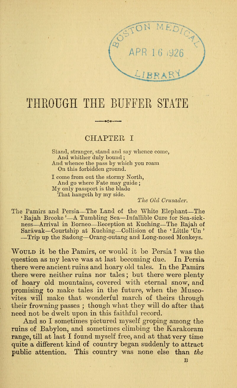 ^TmeBtx THROUGH THE BUFFER STATE CHAPTER I Stand, stranger, stand and say whence come, And whither duly bound ; And whence the pass by which you roam On this forbidden ground. I come from out the stormy North, And go where Fate may guide ; My only passport is the blade That hangeth by my side. The Old Crusader. The Pamirs and Persia—The Land of the White Elephant—The 'Bajah Brooke'—A Tumbling Sea—Infallible Cure for Sea-sick- ness—Arrival in Borneo—Beception at Kuching—The Bajah of Sarawak—Courtship at Kuching—Collision of the ' Little 'Un ' —Trip up the Sadong—Orang-outang and Long-nosed Monkeys. Would it be the Pamirs, or would it be Persia 1 was the question as nay leave was at last becoming due. In Persia there were ancient ruins and hoary old tales. In the Pamirs there were neither ruins nor tales; but there were plenty of hoary old mountains, covered with eternal snow, and promising to make tales in the future, when the Musco- vites will make that wonderful march of theirs through their frowning passes ; though what they will do after that need not be dwelt upon in this faithful record. And so I sometimes pictured myself groping among the ruins of Babylon, and sometimes climbing the Karakoram range, till at last I found myself free, and at that very time quite a different kind of country began suddenly to attract public attention. This country was none else than the B