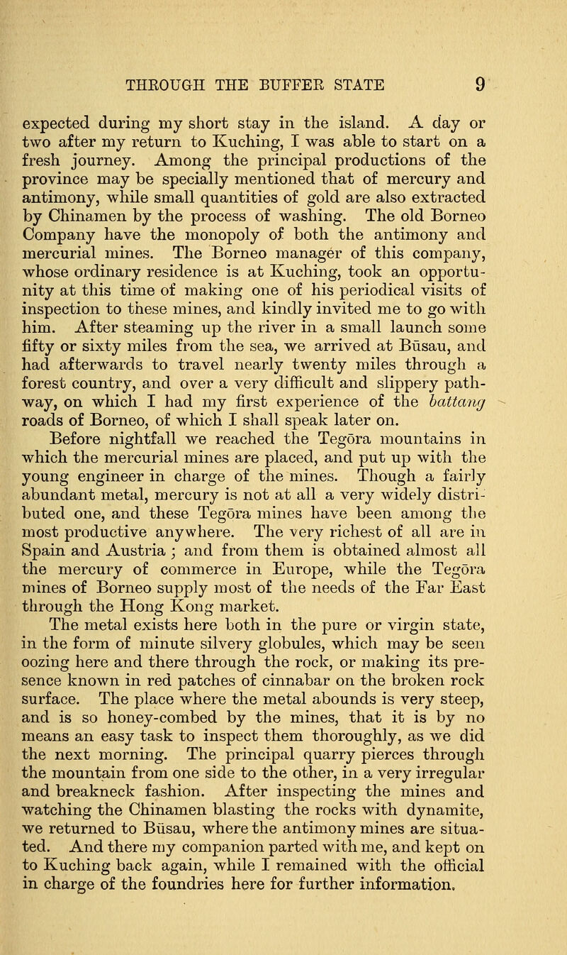 expected during my short stay in the island. A day or two after my return to Kuching, I was able to start on a fresh journey. Among the principal productions of the province may be specially mentioned that of mercury and antimony, while small quantities of gold are also extracted by Chinamen by the process of washing. The old Borneo Company have the monopoly of both the antimony and mercurial mines. The Borneo manager of this company, whose ordinary residence is at Kuching, took an opportu- nity at this time of making one of his periodical visits of inspection to these mines, and kindly invited me to go with him. After steaming up the river in a small launch some fifty or sixty miles from the sea, we arrived at Busau, and had afterwards to travel nearly twenty miles through a forest country, and over a very difficult and slippery path- way, on which I had my first experience of the battang roads of Borneo, of which I shall speak later on. Before nightfall we reached the Tegora mountains in which the mercurial mines are placed, and put up with the young engineer in charge of the mines. Though a fairly abundant metal, mercury is not at all a very widely distri- buted one, and these Tegora mines have been among the most productive anywhere. The very richest of all are in Spain and Austria ; and from them is obtained almost all the mercury of commerce in Europe, while the Tegora mines of Borneo supply most of the needs of the Far East through the Hong Kong market. The metal exists here both in the pure or virgin state, in the form of minute silvery globules, which may be seen oozing here and there through the rock, or making its pre- sence known in red patches of cinnabar on the broken rock surface. The place where the metal abounds is very steep, and is so honey-combed by the mines, that it is by no means an easy task to inspect them thoroughly, as we did the next morning. The principal quarry pierces through the mountain from one side to the other, in a very irregular and breakneck fashion. After inspecting the mines and watching the Chinamen blasting the rocks with dynamite, we returned to Busau, where the antimony mines are situa- ted. And there my companion parted with me, and kept on to Kuching back again, while I remained with the official in charge of the foundries here for further information.