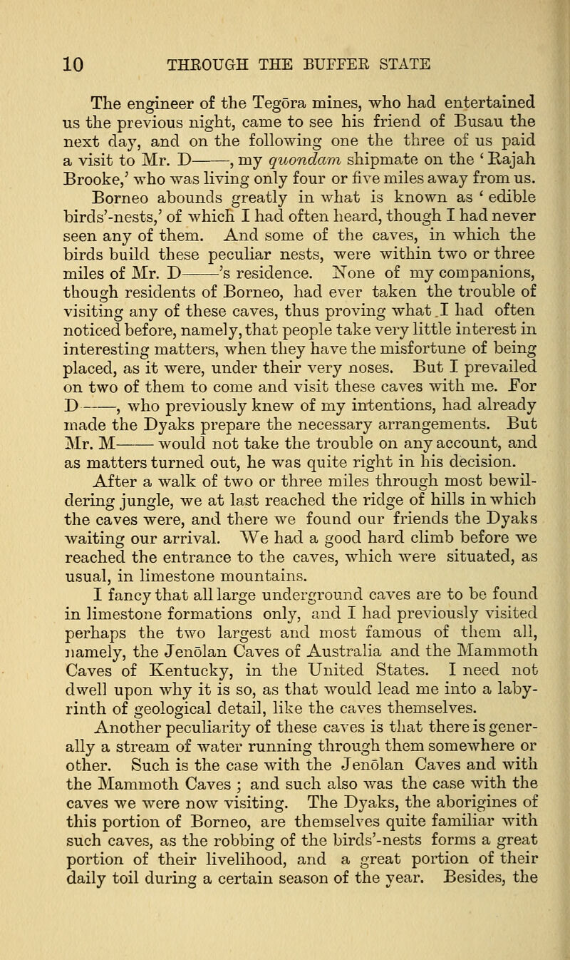 The engineer of the Tegora mines, who had entertained us the previous night, came to see his friend of Busau the next day, and on the following one the three of us paid a visit to Mr. D , my quondam shipmate on the ' Rajah Brooke,' who was living only four or five miles away from us. Borneo abounds greatly in what is known as ' edible birds'-nests,' of which I had often heard, though I had never seen any of them. And some of the caves, in which the birds build these peculiar nests, were within two or three miles of Mr. D 's residence. None of my companions, though residents of Borneo, had ever taken the trouble of visiting any of these caves, thus proving what .1 had often noticed before, namely, that people take very little interest in interesting matters, when they have the misfortune of being placed, as it were, under their very noses. But I prevailed on two of them to come and visit these caves with me. For D , who previously knew of my intentions, had already made the Dyaks prepare the necessary arrangements. But Mr. M would not take the trouble on any account, and as matters turned out, he was quite right in his decision. After a walk of two or three miles through most bewil- dering jungle, we at last reached the ridge of hills in which the caves were, and there we found our friends the Dyaks waiting our arrival. We had a good hard climb before we reached the entrance to the caves, which were situated, as usual, in limestone mountains. I fancy that all large underground caves are to be found in limestone formations only, and I had previously visited perhaps the two largest and most famous of them all, namely, the Jenolan Caves of Australia and the Mammoth Caves of Kentucky, in the United States. I need not dwell upon why it is so, as that would lead me into a laby- rinth of geological detail, like the caves themselves. Another peculiarity of these caves is that there is gener- ally a stream of water running through them somewhere or other. Such is the case with the Jenolan Caves and with the Mammoth Caves ; and such also was the case with the caves we were now visiting. The Dyaks, the aborigines of this portion of Borneo, are themselves quite familiar with such caves, as the robbing of the birds'-nests forms a great portion of their livelihood, and a great portion of their daily toil during a certain season of the year. Besides, the