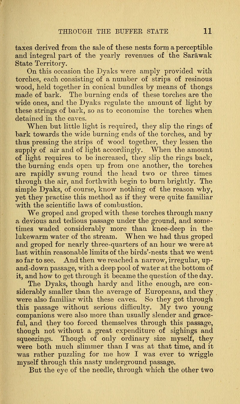 taxes derived from the sale of these nests form a perceptible and integral part of the yearly revenues of the Sarawak State Territory. On this occasion the Dyaks were amply provided with torches, each consisting of a number of strips of resinous wood, held together in conical bundles by means of thongs made of bark. The burning ends of these torches are the wide ones, and the Dyaks regulate the amount of light by these strings of bark, so as to economise the torches when detained in the caves. When but little light is required, they slip the rings of bark towards the wide burning ends of the torches, and by thus pressing the strips of wood together, they lessen the supply of air and of light accordingly. When the amount of light requires to be increased, they slip the rings back, the burning ends open up from one another, the torches are rapidly swung round the head two or three times through the air, and forthwith begin to burn brightly. The simple Dyaks, of course, know nothing of the reason why, yet they practise this method as if they were quite familiar with the scientific laws of combustion. We groped and groped with these torches through many a devious and tedious passage under the ground, and some- times waded considerably more than knee-deep in the lukewarm water of the stream. When we had thus groped and groped for nearly three-quarters of an hour we were at last within reasonable limits of the birds'-nests that we went so far to see. And then we reached a narrow, irregular, up- and-down passage, with a deep pool of water at the bottom of it, and how to get through it became the question of the day. The Dyaks, though hardy and lithe enough, are con- siderably smaller than the average of Europeans, and they were also familiar with these caves. So they got through this passage without serious difficulty. My two young companions were also more than usually slender and grace- ful, and they too forced themselves through this passage, though not without a great expenditure of sighings and squeezings. Though of only ordinary size myself, they were both much slimmer than I was at that time, and it was rather puzzling for me how I was ever to wriggle myself through this nasty underground passage. But the eye of the needle, through which the other two