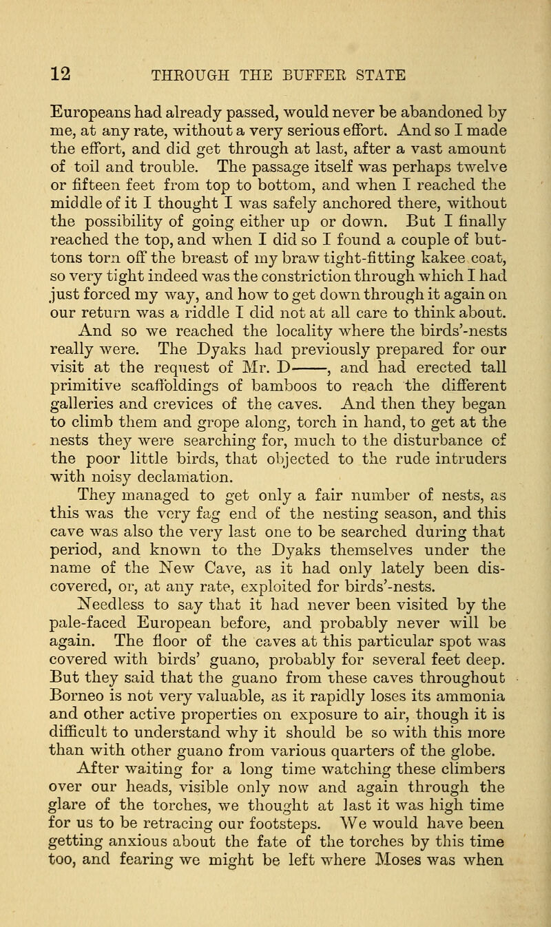 Europeans had already passed, would never be abandoned by me, at any rate, without a very serious effort. And so I made the effort, and did get through at last, after a vast amount of toil and trouble. The passage itself was perhaps twelve or fifteen feet from top to bottom, and when I reached the middle of it I thought I was safely anchored there, without the possibility of going either up or down. But I finally reached the top, and when I did so I found a couple of but- tons torn off the breast of my braw tight-fitting kakee coat, so very tight indeed was the constriction through which I had just forced my way, and how to get down through it again on our return was a riddle I did not at all care to think about. And so we reached the locality where the birds'-nests really were. The Dyaks had previously prepared for our visit at the request of Mr. D , and had erected tall primitive scaffoldings of bamboos to reach the different galleries and crevices of the caves. And then they began to climb them and grope along, torch in hand, to get at the nests they were searching for, much to the disturbance of the poor little birds, that objected to the rude intruders with noisy declamation. They managed to get only a fair number of nests, as this was the very fag end of the nesting season, and this cave was also the very last one to be searched during that period, and known to the Dyaks themselves under the name of the New Cave, as it had only lately been dis- covered, or, at any rate, exploited for birds'-nests. Needless to say that it had never been visited by the pale-faced European before, and probably never will be again. The floor of the caves at this particular spot was covered with birds' guano, probably for several feet deep. But they said that the guano from these caves throughout Borneo is not very valuable, as it rapidly loses its ammonia and other active properties on exposure to air, though it is difficult to understand why it should be so with this more than with other guano from various quarters of the globe. After waiting for a long time watching these climbers over our heads, visible only now and again through the glare of the torches, we thought at last it was high time for us to be retracing our footsteps. We would have been getting anxious about the fate of the torches by this time too, and fearing we might be left where Moses was when