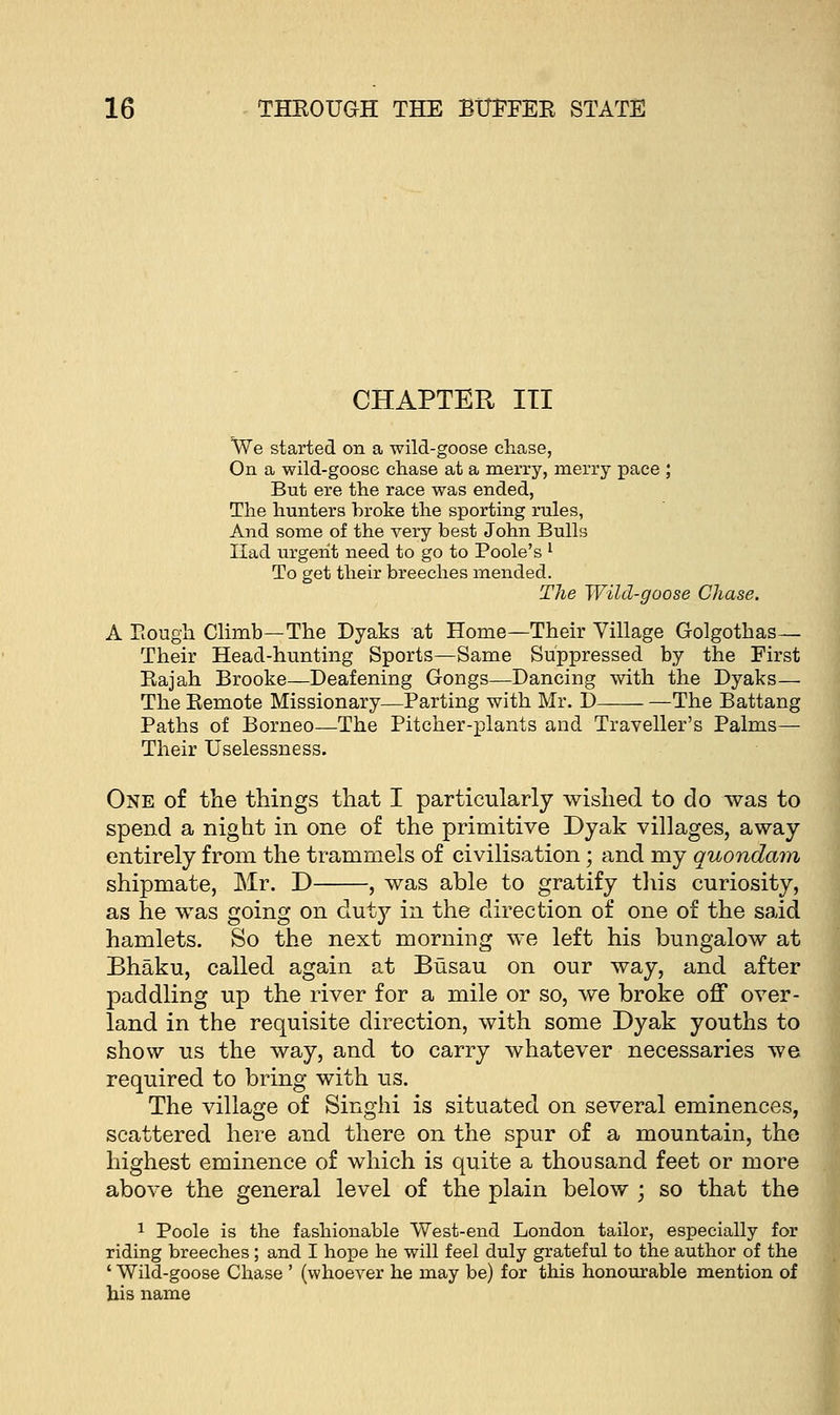 CHAPTER ITI We started on a wild-goose chase, On a wild-goose chase at a merry, merry pace ; But ere the race was ended, The hunters broke the sporting rules, And some of the very best John Bulls Had urgent need to go to Poole's l To get their breeches mended. The Wild-goose Chase. A Rough Climb—The Dyaks at Home—Their Village Golgothas— Their Head-hunting Sports—Same Suppressed by the First Eajah Brooke—Deafening Gongs—Dancing with the Dyaks— The Eemote Missionary—Parting with Mr. D —The Battang Paths of Borneo—The Pitcher-plants and Traveller's Palms— Their Uselessness. One of the things that I particularly wished to do was to spend a night in one of the primitive Dyak villages, away entirely from the trammels of civilisation; and my quondam shipmate, Mr. D , was able to gratify this curiosity, as he was going on duty in the direction of one of the said hamlets. So the next morning we left his bungalow at Bhaku, called again at Busau on our way, and after paddling up the river for a mile or so, we broke off over- land in the requisite direction, with some Dyak youths to show us the way, and to carry whatever necessaries we required to bring with us. The village of Singhi is situated on several eminences, scattered here and there on the spur of a mountain, the highest eminence of which is quite a thousand feet or more above the general level of the plain below ; so that the 1 Poole is the fashionable West-end London tailor, especially for riding breeches; and I hope he will feel duly grateful to the author of the ' Wild-goose Chase ' (whoever he may be) for this honourable mention of his name