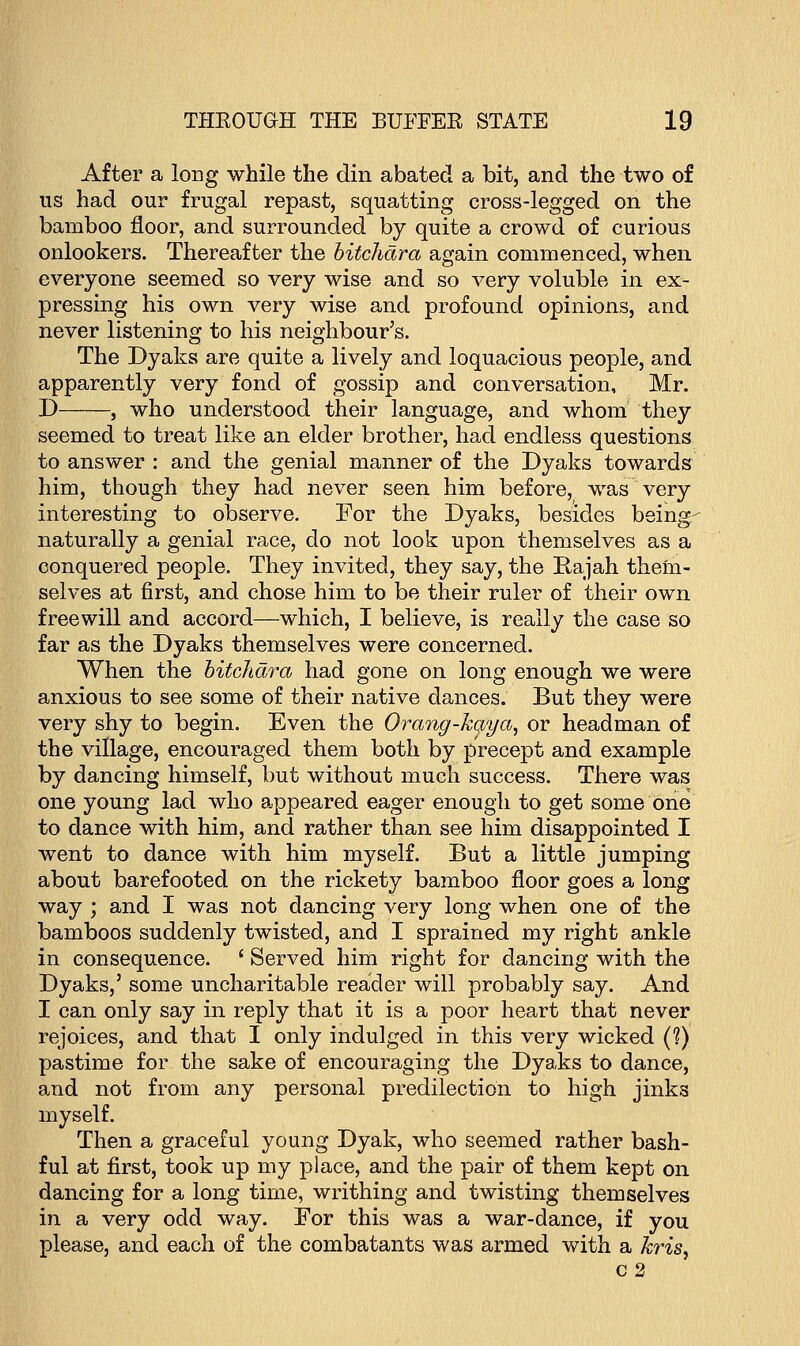 After a long while the din abated a bit, and the two of us had our frugal repast, squatting cross-legged on the bamboo floor, and surrounded by quite a crowd of curious onlookers. Thereafter the bitchara again commenced, when everyone seemed so very wise and so very voluble in ex- pressing his own very wise and profound opinions, and never listening to his neighbour's. The Dyaks are quite a lively and loquacious people, and apparently very fond of gossip and conversation, Mr. D , who understood their language, and whom they seemed to treat like an elder brother, had endless questions to answer : and the genial manner of the Dyaks towards him, though they had never seen him before, was very interesting to observe. For the Dyaks, besides being- naturally a genial race, do not look upon themselves as a conquered people. They invited, they say, the Rajah them- selves at first, and chose him to be their ruler of their own freewill and accord—which, I believe, is really the case so far as the Dyaks themselves were concerned. When the bitchara had gone on long enough we were anxious to see some of their native dances. But they were very shy to begin. Even the Orang-kaya, or headman of the village, encouraged them both by precept and example by dancing himself, but without much success. There was one young lad who appeared eager enough to get some one to dance with him, and rather than see him disappointed I went to dance with him myself. But a little jumping about barefooted on the rickety bamboo floor goes a long way ; and I was not dancing very long when one of the bamboos suddenly twisted, and I sprained my right ankle in consequence. ' Served him right for dancing with the Dyaks,' some uncharitable reader will probably say. And I can only say in reply that it is a poor heart that never rejoices, and that I only indulged in this very wicked (?) pastime for the sake of encouraging the Dyaks to dance, and not from any personal predilection to high jinks myself. Then a graceful young Dyak, who seemed rather bash- ful at first, took up my place, and the pair of them kept on dancing for a long time, writhing and twisting themselves in a very odd way. For this was a war-dance, if you please, and each of the combatants was armed with a kris, c2