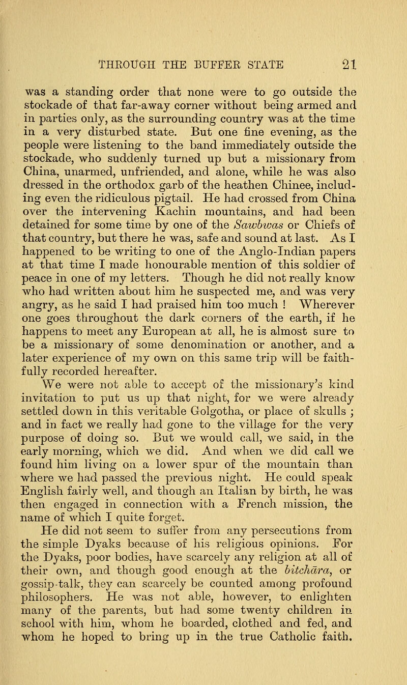 was a standing order that none were to go outside the stockade of that far-away corner without being armed and in parties only, as the surrounding country was at the time in a very disturbed state. But one fine evening, as the people were listening to the band immediately outside the stockade, who suddenly turned up but a missionary from China, unarmed, unfriended, and alone, while he was also dressed in the orthodox garb of the heathen Chinee, includ- ing even the ridiculous pigtail. He had crossed from China over the intervening Kachin mountains, and had been detained for some time by one of the Sawbwas or Chiefs of that country, but there he was, safe and sound at last. As I happened to be writing to one of the Anglo-Indian papers at that time I made honourable mention of this soldier of peace in one of my letters. Though he did not really know who had written about him he suspected me, and was very angry, as he said I had praised him too much ! Wherever one goes throughout the dark corners of the earth, if he happens to meet any European at all, he is almost sure to be a missionary of some denomination or another, and a later experience of my own on this same trip will be faith- fully recorded hereafter. We were not able to accept of the missionary's kind invitation to put us up that night, for we were already settled down in this veritable Golgotha, or place of skulls ; and in fact we really had gone to the village for the very purpose of doing so. But we would call, we said, in the early morning, which we did. And when we did call we found him living on a lower spur of the mountain than where we had passed the previous night. He could speak English fairly well, and though an Italian by birth, he was then engaged in connection with a French mission, the name of which I quite forget. He did not seem to suffer from any persecutions from the simple Dyaks because of his religious opinions. For the Dyaks, poor bodies, have scarcely any religion at all of their own, and though good enough at the bitchdra, or gossip-talk, they can scarcely be counted among profound philosophers. He was not able, however, to enlighten many of the parents, but had some twenty children in school with him, whom he boarded, clothed and fed, and whom he hoped to bring up in the true Catholic faith.