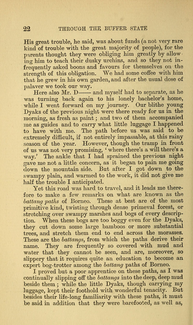 His great trouble, he said, was about funds (a not very rare kind of trouble with the great majority of people), for the parents thought they were obliging him greatly by allow- ing him to teach their dusky urchins, and so they not in- frequently asked boons and favours for themselves on the strength of this obligation. We had some coffee with him that he grew in his own garden, and after the usual dose of palaver we took our way. Here also Mr. D and myself had to separate, as he was turning back again to his lonely bachelor's home, while I went forward on my journey. Our blithe young Dyaks of the previous night were there ready for us in the morning, as fresh as paint; and two of them accompanied me as guides and to carry what little luggage I happened to have with me. The path before us was said to be extremely difficult, if not entirely impassable, at this rainy season of the year. However, though the tramp in front of us was not very promising, ' where there's a will there's a way.' The ankle that I had sprained the previous night gave me not a little concern, as it began to pain me going down the mountain side. But after I got down to the swampy plain, and warmed to the work, it did not give me half the trouble I anticipated. Yet this road was hard to travel, and it leads me there- fore to make a few remarks on what are known as the battang pailis of Borneo. These at best are of the most primitive kind, twisting through dense primeval forest, or stretching over swampy marshes and bogs of every descrip- tion. When these bogs are too boggy even for the Dyaks, they cut down some large bamboos or more substantial trees, and stretch them end to end across the morasses. These are the battangs, from which the paths derive their name. They are frequently so covered with mud and water that they cannot be seen, and are, moreover, so slippery that it requires quite an education to become an expert bog-trotter among the battang paths of Borneo. I proved but a poor apprentice on these paths, as I was continually slipping off the battangs into the deep, deep mud beside them; while the little Dyaks, though carrying my luggage, kept their foothold with wonderful tenacity. But besides their life-long familiarity with these paths, it must be said in addition that they were barefooted, as well as,