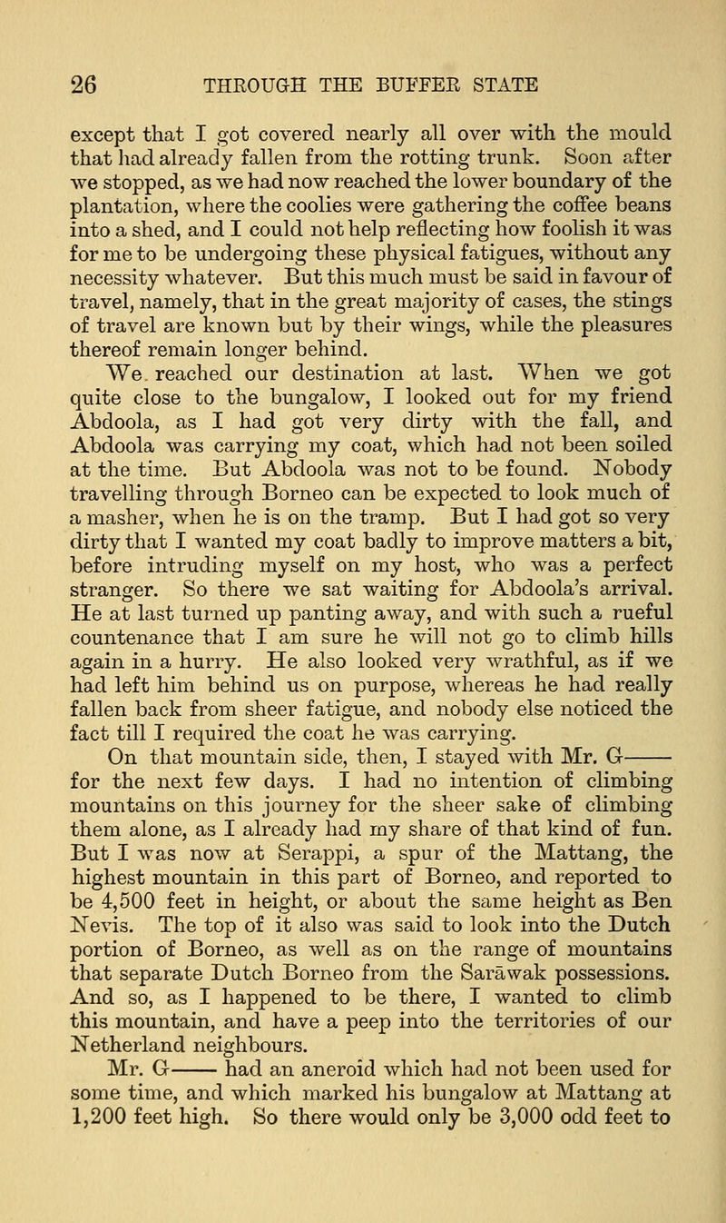 except that I got covered nearly all over with the mould that had already fallen from the rotting trunk. Soon after we stopped, as we had now reached the lower boundary of the plantation, where the coolies were gathering the coffee beans into a shed, and I could not help reflecting how foolish it was for me to be undergoing these physical fatigues, without any necessity whatever. But this much must be said in favour of travel, namely, that in the great majority of cases, the stings of travel are known but by their wings, while the pleasures thereof remain longer behind. We. reached our destination at last. When we got quite close to the bungalow, I looked out for my friend Abdoola, as I had got very dirty with the fall, and Abdoola was carrying my coat, which had not been soiled at the time. But Abdoola was not to be found. Nobody travelling through Borneo can be expected to look much of a masher, when he is on the tramp. But I had got so very dirty that I wanted my coat badly to improve matters a bit, before intruding myself on my host, who was a perfect stranger. So there we sat waiting for Abdoola's arrival. He at last turned up panting away, and with such a rueful countenance that I am sure he will not go to climb hills again in a hurry. He also looked very wrathful, as if we had left him behind us on purpose, whereas he had really fallen back from sheer fatigue, and nobody else noticed the fact till I required the coat he was carrying. On that mountain side, then, I stayed with Mr. G for the next few days. I had no intention of climbing mountains on this journey for the sheer sake of climbing them alone, as I already had my share of that kind of fun. But I was now at Serappi, a spur of the Mattang, the highest mountain in this part of Borneo, and reported to be 4,500 feet in height, or about the same height as Ben Nevis. The top of it also was said to look into the Dutch portion of Borneo, as well as on the range of mountains that separate Dutch Borneo from the Sarawak possessions. And so, as I happened to be there, I wanted to climb this mountain, and have a peep into the territories of our Netherland neighbours. Mr. G had an aneroid which had not been used for some time, and which marked his bungalow at Mattang at 1,200 feet high. So there would only be 3,000 odd feet to