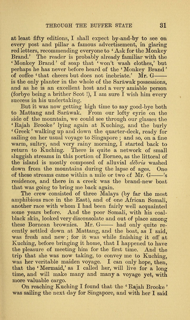 at least fifty editions, I shall expect by-and-by to see on every post and pillar a famous advertisement, in glaring red letters, recommending everyone to ' Ask for the Monkey Brand.' The reader is probably already familiar with the 'Monkey Brand' of soap that 'won't wash clothes,' but perhaps he has never before heard of the ' Monkey Brand' of coffee ' that cheers but does not inebriate.' Mr. G is the only planter in the whole of the Sarawak possessions, and as he is an excellent host and a very amiable person (forbye being a brither Scot !), I am sure I wish him every success in his undertaking. But it was now getting high time to say good-bye both to Mattang and Sarawak. From our lofty eyrie on the side of the mountain, we could see through our glasses the 'Rajah Brooke' lying again at Kuching, and the burly ' Greek' walking up and down the quarter-deck, ready for sailing on her usual voyage to Singapore ; and so, on a fine warm, sultry, and very rainy morning, I started back to return to Kuching. There is quite a network of small sluggish streams in this portion of Borneo, as the littoral of the island is mostly composed of alluvial debris washed down from the mountains during the lapse of ages. One of these streams came within a mile or two cf Mr. G 's residence, and there in a creek was the brand-new boat that was going to bring me back again. The crew consisted of three Malays (by far the most amphibious race in the East), and of one African Somali, another race with whom I had been fairly well acquainted some years before. And the poor Somali, with his coal- black skin, looked very disconsolate and out of place among these Bornean brownies. Mr. G had only quite re- cently settled down at Mattang, and the boat, as I said, was fresh and new ; for it was while finishing it off at Kuching, before bringing it home, that I happened to have the pleasure of meeting him for the first time. And the trip that she was now taking, to convey me to Kuching, was her veritable maiden voyage. I can only hope, then, that the ' Mermaid,' as I called her, will live for a long time, and will make many and many a voyage yet, with more valuable cargo. On reaching Kuching I found that the ' Rajah Brooke ' was sailing the next day for Singapore, and with her I said