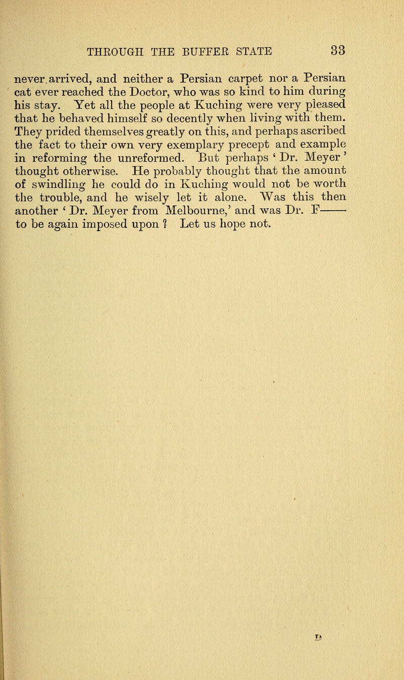 never, arrived, and neither a Persian carpet nor a Persian cat ever reached the Doctor, who was so kind to him during his stay. Yet all the people at Kuching were very pleased that he behaved himself so decently when living with them. They prided themselves greatly on this, and perhaps ascribed the fact to their own very exemplary precept and example in reforming the unreformed. But perhaps ' Dr. Meyer' thought otherwise. He probably thought that the amount of swindling he could do in Kuching would not be worth the trouble, and he wisely let it alone. Was this then another ' Dr. Meyer from Melbourne,' and was Dr. F to be again imposed upon ? Let us hope not. T,