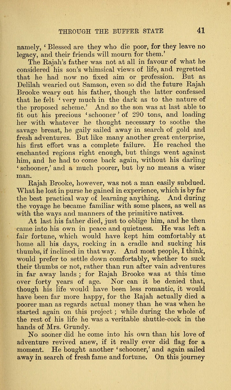 namely, c Blessed are they who die poor, for they leave no legacy, and their friends will mourn for them.' The Rajah's father was not at all in favour of what he considered his son's whimsical views of life, and regretted that he had now no fixed aim or profession. But as Delilah wearied out Samson, even so did the future Rajah Brooke weary out his father, though the latter confessed that he felt ' very much in the dark as to the nature of the proposed scheme.' And so the son was at last able to fit out his precious ' schooner 'of 290 tons, and loading her with whatever he thought necessary to soothe the savage breast, he gaily sailed away in search of gold and fresh adventures. But like many another great enterprise, his first effort was a complete failure. He reached the enchanted regions right enough, but things went against him, and he had to come back again, without his darling ' schooner,' and a much poorer, but by no means a wiser man. Rajah Brooke, however, was not a man easily subdued. What he lost in purse he gained in experience, which is by far the best practical way of learning anything. And during the voyage he became familiar with some places, as well as with the ways and manners of the primitive natives. At last his father died, just to oblige him, and he then came into his own in peace and quietness. He was left a fair fortune, which would have kept him comfortably at home all his days, rocking in a cradle and sucking his thumbs, if inclined in that way. And most people, I think, would prefer to settle down comfortably, whether to suck their thumbs or not, rather than run after vain adventures in far away lands ; for Rajah Brooke was at this time over forty years of age. Nor can it be denied that, though his life would have been less romantic, it would have been far more happy, for the Rajah actually died a poorer man as regards actual money than he was when he started again on this project; while during the whole of the rest of his life he was a veritable shuttle-cock in the hands of Mrs. Grundy. No sooner did he come into his own than his love of adventure revived anew, if it really ever did flag for a moment. He bought another ' schooner,' and again sailed away in search of fresh fame and fortune. On this journey