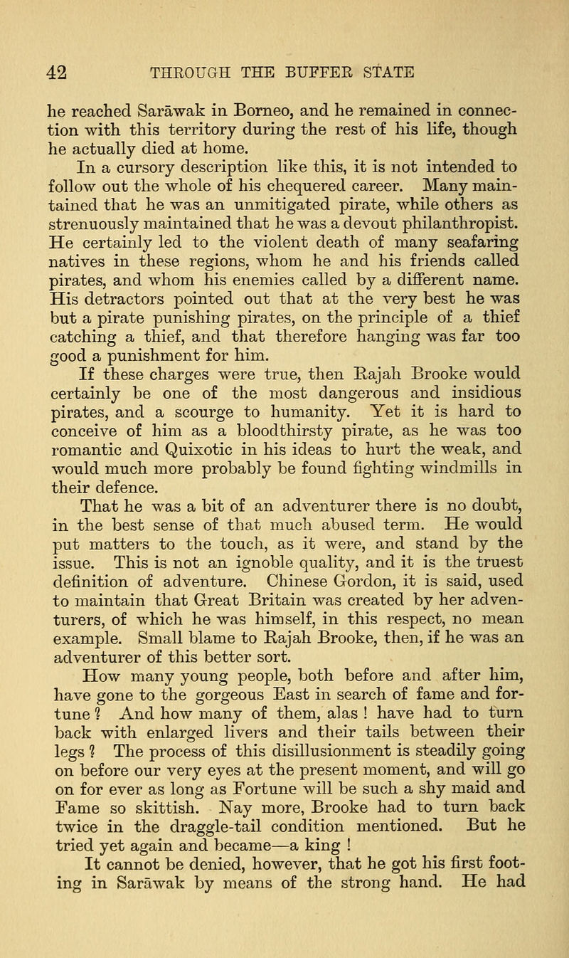 he reached Sarawak in Borneo, and he remained in connec- tion with this territory during the rest of his life, though he actually died at home. In a cursory description like this, it is not intended to follow out the whole of his chequered career. Many main- tained that he was an unmitigated pirate, while others as strenuously maintained that he was a devout philanthropist. He certainly led to the violent death of many seafaring natives in these regions, whom he and his friends called pirates, and whom his enemies called by a different name. His detractors pointed out that at the very best he was but a pirate punishing pirates, on the principle of a thief catching a thief, and that therefore hanging was far too good a punishment for him. If these charges were true, then Rajah Brooke would certainly be one of the most dangerous and insidious pirates, and a scourge to humanity. Yet it is hard to conceive of him as a bloodthirsty pirate, as he was too romantic and Quixotic in his ideas to hurt the weak, and would much more probably be found fighting windmills in their defence. That he was a bit of an adventurer there is no doubt, in the best sense of that much abused term. He would put matters to the touch, as it were, and stand by the issue. This is not an ignoble quality, and it is the truest definition of adventure. Chinese Gordon, it is said, used to maintain that Great Britain was created by her adven- turers, of which he was himself, in this respect, no mean example. Small blame to Hajah Brooke, then, if he was an adventurer of this better sort. How many young people, both before and after him, have gone to the gorgeous East in search of fame and for- tune ? And how many of them, alas ! have had to turn back with enlarged livers and their tails between their legs % The process of this disillusionment is steadily going on before our very eyes at the present moment, and will go on for ever as long as Fortune will be such a shy maid and Fame so skittish. Nay more, Brooke had to turn back twice in the draggle-tail condition mentioned. But he tried yet again and became—a king ! It cannot be denied, however, that he got his first foot- ing in Sarawak by means of the strong hand. He had