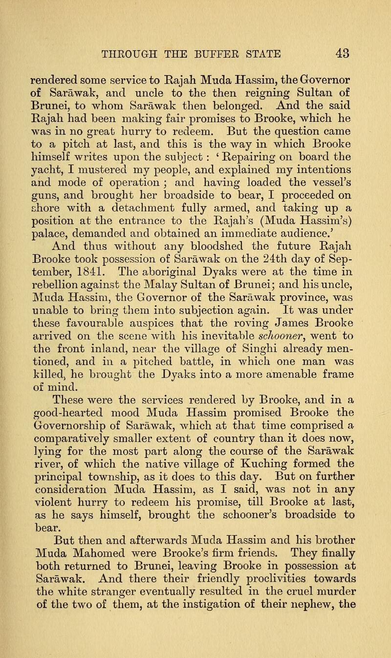 rendered some service to Rajah Muda Hassim, the Governor of Sarawak, and uncle to the then reigning Sultan of Brunei, to whom Sarawak then belonged. And the said Rajah had been making fair promises to Brooke, which he was in no great hurry to redeem. But the question came to a pitch at last, and this is the way in which Brooke himself writes upon the subject : ' Repairing on board the yacht, I mustered my people, and explained my intentions and mode of operation ; and having loaded the vessel's guns, and brought her broadside to bear, I proceeded on chore with a detachment fully armed, and taking up a position at the entrance to the Rajah's (Muda Hassim's) palace, demanded and obtained an immediate audience.' And thus without any bloodshed the future Rajah Brooke took possession of Sarawak on the 24th day of Sep- tember, 1841. The aboriginal Dyaks were at the time in rebellion against the Malay Sultan of Brunei; and his uncle, Muda Hassim, the Governor of the Sarawak province, was unable to bring them into subjection again. It was under these favourable auspices that the roving James Brooke arrived on the scene with his inevitable schooner; went to the front inland, near the village of Singhi already men- tioned, and in a pitched battle, in which one man was killedj he brought the Dyaks into a more amenable frame of mind. These were the services rendered by Brooke, and in a good-hearted mood Muda Hassim promised Brooke the Governorship of Sarawak, which at that time comprised a comparatively smaller extent of country than it does now, lying for the most part along the course of the Sarawak river, of which the native village of Kuching formed the principal township, as it does to this day. But on further consideration Muda Hassim, as I said, was not in any violent hurry to redeem his promise, till Brooke at last, as he says himself, brought the schooner's broadside to bear. But then and afterwards Muda Hassim and his brother Muda Mahomed were Brooke's firm friends. They finally both returned to Brunei, leaving Brooke in possession at Sarawak. And there their friendly proclivities towards the white stranger eventually resulted in the cruel murder of the two of them, at the instigation of their nephew, the