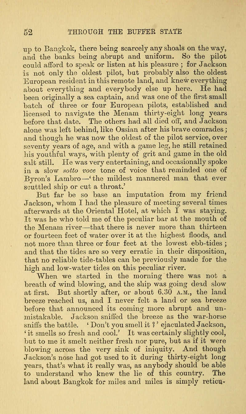 up to Bangkok, there being scarcely any shoals on the way, and the banks being abrupt and uniform. So the pilot could afford to speak or listen at his pleasure ; for Jackson is not only the oldest pilot, but probably also the oldest European resident in this remote land, and knew every thing about everything and everybody else up here. He had been originally a sea captain, and was one of the first small batch of three or four European pilots, established and licensed to navigate the Menam thirty-eight long years before that date. The others had all died off, and Jackson alone was left behind, like Ossian after his brave comrades; and though he was now the oldest of the pilot service, over seventy years of age, and with a game leg, he still retained his youthful ways, with plenty of grit and game in the old salt still. He was very entertaining, and occasionally spoke in a slow sotto voce tone of voice that reminded one of Byron's Lambro—''the mildest mannered man that ever scuttled ship or cut a throat.' But far be so base an imputation from my friend Jackson, whom I had the pleasure of meeting several times afterwards at the Oriental Hotel, at which I was staying. It was he who told me of the peculiar bar at the mouth of the Menam river—that there is never more than thirteen or fourteen feet of water over it at the highest floods, and not more than three or four feet at the lowest ebb-tides ■ and that the tides are so very erratic in their disposition, that no reliable tide-tables can be previously made for the high and low-water tides on this peculiar river. When we started in the morning there was not a breath of wind blowing, and the ship was going dead slow at first. But shortly after, or about 6.30 a.m., the land breeze reached us, and I never felt a land or sea breeze before that announced its coming more abrupt and un- mistakable. Jackson sniffed the breeze as the war-horse sniffs the battle. ' Don't you smell it 1' ejaculated Jackson, ' it smells so fresh and cool.' It was certainly slightly cool, but to me it smelt neither fresh nor pure, but as if it were blowing across the very sink of iniquity. And though Jackson's nose had got used to it during thirty-eight long years, that's what it really was, as anybody should be able to understand who knew the lie of this country. The land about Bangkok for miles and miles is simply reticu-