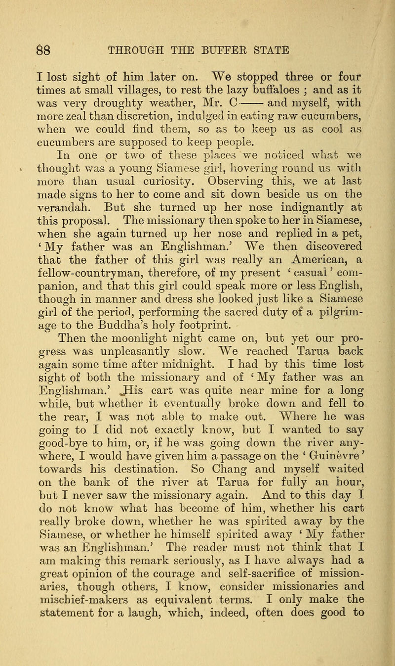 I lost sight of him later on. We stopped three or four times at small villages, to rest the lazy buffaloes ; and as it was very droughty weather, Mr. C and myself, with more zeal than discretion, indulged in eating raw cucumbers, when we could find them, so as to keep us as cool as cucumbers are supposed to keep people. In one or two of these places we noticed what we thought was a young Siamese girl, hovering round us with more than usual curiosity. Observing this, we at last made signs to her to come and sit down beside us on the verandah. But she turned up her nose indignantly at this proposal. The missionary then spoke to her in Siamese, when she again turned up her nose and replied in a pet, ' My father was an Englishman.' We then discovered that the father of this girl was really an American, a fellow-countryman, therefore, of my present ' casual' com- panion, and that this girl could speak more or less English, though in manner and dress she looked just like a Siamese girl of the period, performing the sacred duty of a pilgrim- age to the Buddha's holy footprint. Then the moonlight night came on, but yet our pro- gress was unpleasantly slow. We reached Tarua back again some time after midnight. I had by this time lost sight of both the missionary and of ' My father was an Englishman.' JELis cart was quite near mine for a long while, but whether it eventually broke down and fell to the rear, I was not able to make out. Where he was going to I did not exactly know, but I wanted to say good-bye to him, or, if he was going down the river any- where, I would have given him a passage on the ' Guinevre ' towards his destination. So Chang and myself waited on the bank of the river at Tarua for fully an hour, but I never saw the missionary again. And to this day I do not know what has become of him, whether his cart really broke down, whether he was spirited away by the Siamese, or whether he himself spirited away ' My father was an Englishman.' The reader must not think that I am making this remark seriously, as I have always had a great opinion of the courage and self-sacrifice of mission- aries, though others, I know, consider missionaries and mischief-makers as equivalent terms. I only make the statement for a laugh, which, indeed, often does good to