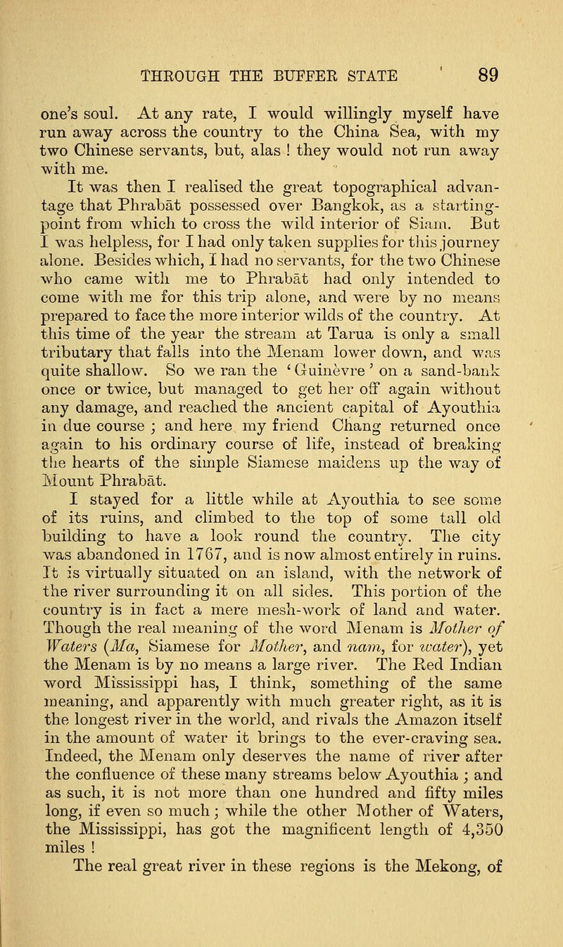 one's soul. At any rate, I would willingly myself have run away across the country to the China Sea, with my two Chinese servants, but, alas ! they would not run away with me. It was then I realised the great topographical advan- tage that Phrabat possessed over Bangkok, as a starting- point from which to cross the wild interior of Siam. But I was helpless, for Iliad only taken supplies for this journey alone. Besides which, I had no servants, for the two Chinese who came with me to Phrabat had only intended to come with me for this trip alone, and were by no means prepared to face the more interior wilds of the country. At this time of the year the stream at Tarua is only a small tributary that falls into the Menam lower down, and was quite shallow. So we ran the ' Guinevre ' on a sand-bank once or twice, but managed to get her off again without any damage, and reached the ancient capital of Ayouthia in due course ; and here my friend Chang returned once again to his ordinary course of life, instead of breaking the hearts of the simple Siamese maidens up the way of Mount Phrabat. I stayed for a little while at Ayouthia to see some of its ruins, and climbed to the top of some tall old building to have a look round the country. The city was abandoned in 1767, and is now almost entirely in ruins. It is virtually situated on an island, with the network of the river surrounding it on all sides. This portion of the country is in fact a mere mesh-work of land and water. Though the real meaning of the word Menam is Mother of Waters (Ma, Siamese for Mother, and nam, for ivater), yet the Menam is by no means a large river. The Bed Indian word Mississippi has, I think, something of the same meaning, and apparently with much greater right, as it is the longest river in the world, and rivals the Amazon itself in the amount of water it brings to the ever-craving sea. Indeed, the Menam only deserves the name of river after the confluence of these many streams below Ayouthia ; and as such, it is not more than one hundred and fifty miles long, if even so much; while the other Mother of Waters, the Mississippi, has got the magnificent length of 4,350 miles ! The real great river in these regions is the Mekong, of