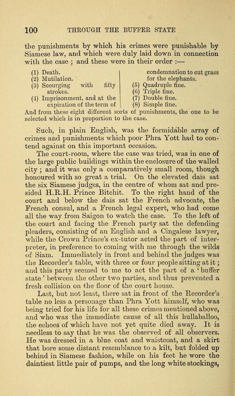 the punishments by which his crimes were punishable by Siamese law, and which were duly laid down in connection with the case ; and these were in their order :— (1) Death. (2) Mutilation. (3) Scourging with lifty strokes. (4) Imprisonment, and at the expiration of the term of condemnation to cut grass for the elephants. (5) Quadruple fine. (6) Triple fine. (7) Double fine. (8) Simple fine. And from these eight different sorts of punishments, the one to be selected which is in proportion to the case. Such, in plain English, was the formidable array of crimes and punishments which poor Phra Yott had to con- tend against on this important occasion. The court-room, where the case was tried, was in one of the large public buildings within the enclosure of the walled city ; and it was only a comparatively small room, though honoured with so great a trial. On the elevated dais sat the six Siamese judges, in the centre of whom sat and pre- sided H.R.H. Prince Bitchit. To the right hand of the court and below the dais sat the French advocate, the French consul, and a French legal expert, who had come all the way from Saigon to watch the case. To the left of the court and facing the French party sat the defending pleaders, consisting of an English and a Cingalese lawyer, while the Crown Prince's ex-tutor acted the part of inter- preter, in preference to coming with me through the wilds of Siam. Immediately in front and behind the judges was the Recorder's table, with three or four people sitting at it; and this party seemed to me to act the part of a 'buffer state' between the other two parties, and thus prevented a fresh collision on the floor of the court house. Last, but not least, there sat in front of the Recorder's table no less a personage than Phra Yott himself, who was being tried for his life for all these crimes mentioned above, and who was the immediate cause of all this hullaballoo, the echoes of which have not yet quite died away. It is needless to say that he was the observed of all observers. He was dressed in a blue coat and waistcoat, and a skirt that bore some distant resemblance to a kilt, but folded up behind in Siamese fashion, while on his feet he wore the daintiest little pair of pumps, and the long white stockings,