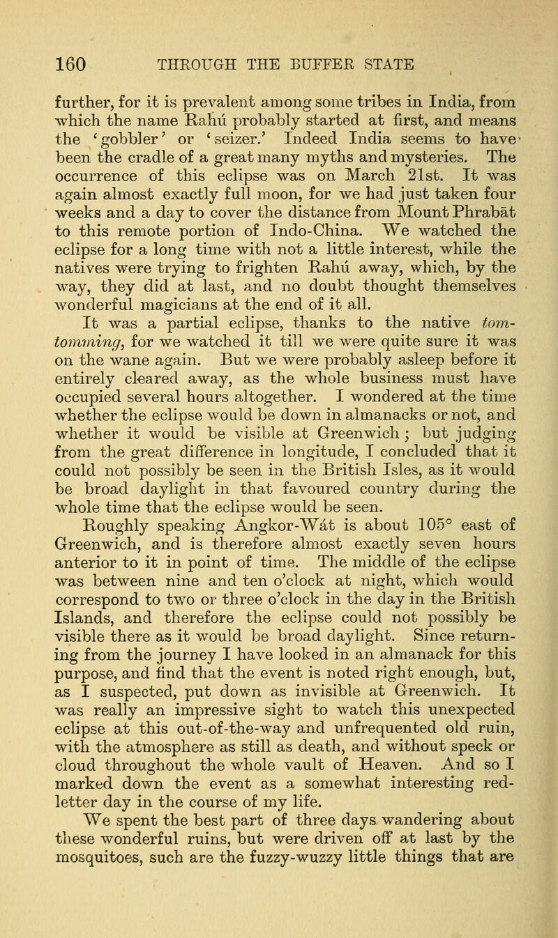 further, for it is prevalent among some tribes in India, from which the name Rahu probably started at first, and means the 'gobbler' or 'seizer.' Indeed India seems to have- been the cradle of a great many myths and mysteries. The occurrence of this eclipse was on March 21st. It was again almost exactly full moon, for we had just taken four weeks and a day to cover the distance from Mount Phrabat to this remote portion of Indo-China. We watched the eclipse for a long time with not a little interest, while the natives were trying to frighten Rahu away, which, by the way, they did at last, and no doubt thought themselves wonderful magicians at the end of it all. It was a partial eclipse, thanks to the native tom- toymning, for we watched it till we were quite sure it was on the wane again. But we were probably asleep before it entirely cleared away, as the whole business must have occupied several hours altogether. I wondered at the time whether the eclipse would be down in almanacks or not, and whether it would be visible at Greenwich; but judging from the great difference in longitude, I concluded that it could not possibly be seen in the British Isles, as it would be broad daylight in that favoured country during the whole time that the eclipse would be seen. Roughly speaking Angkor-Wat is about 105° east of Greenwich, and is therefore almost exactly seven hours anterior to it in point of time. The middle of the eclipse was between nine and ten o'clock at night, which would correspond to two or three o'clock in the day in the British Islands, and therefore the eclipse could not possibly be visible there as it would be broad daylight. Since return- ing from the journey I have looked in an almanack for this purpose, and find that the event is noted right enough, but, as I suspected, put down as invisible at Greenwich. It was really an impressive sight to watch this unexpected eclipse at this out-of-the-w7ay and unfrequented old ruin, with the atmosphere as still as death, and without speck or cloud throughout the whole vault of Heaven. And so I marked down the event as a somewhat interesting red- letter day in the course of my life. We spent the best part of three days wandering about these wonderful ruins, but were driven off at last by the mosquitoes, such are the fuzzy-wuzzy little things that are