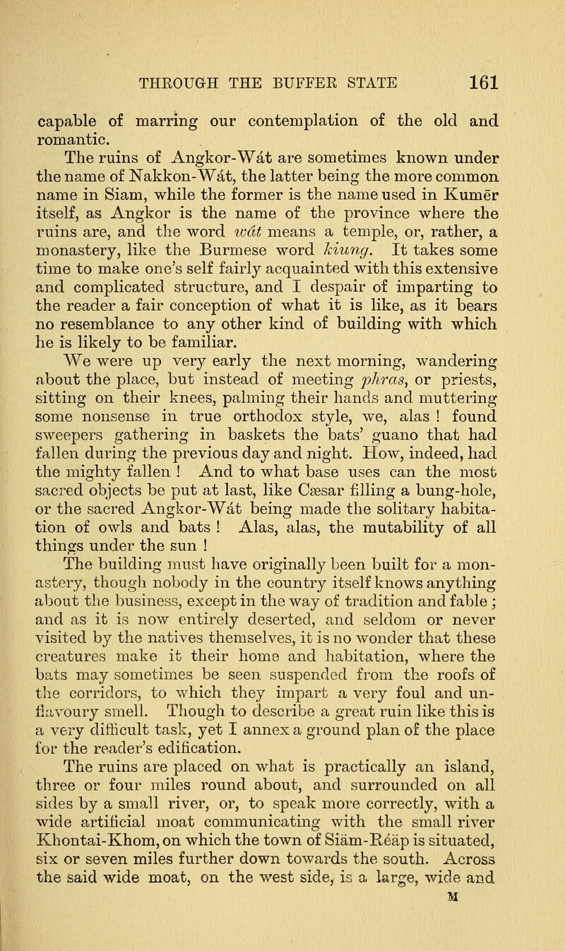 capable of marring our contemplation of the old and romantic. The ruins of Angkor-Wat are sometimes known under the name of Nakkon-Wat, the latter being the more common name in Siam, while the former is the name used in Kumer itself, as Angkor is the name of the province where the ruins are, and the word ivdt means a temple, or, rather, a monastery, like the Burmese word kiung. It takes some time to make one's self fairly acquainted with this extensive and complicated structure, and I despair of imparting to the reader a fair conception of what it is like, as it bears no resemblance to any other kind of building with which he is likely to be familiar. We were up very early the next morning, wandering about the place, but instead of meeting phras, or priests, sitting on their knees, palming their hands and muttering some nonsense in true orthodox style, we, alas ! found sweepers gathering in baskets the bats' guano that had fallen during the previous day and night. How, indeed, had the mighty fallen ! And to what base uses can the most sacred objects be put at last, like Csesar filling a bung-hole, or the sacred Angkor-Wat being made the solitary habita- tion of owls and bats ! Alas, alas, the mutability of all things under the sun ! The building must have originally been built for a mon- astery, though nobody in the country itself knows anything about the business, except in the way of tradition and fable; and as it is now entirely deserted, and seldom or never visited by the natives themselves, it is no wonder that these creatures make it their home and habitation, where the bats may sometimes be seen suspended from the roofs of the corridors, to which they impart a very foul and un- llavoury smell. Though to describe a great ruin like this is a very difficult task, yet I annex a ground plan of the place for the reader's edification. The ruins are placed on what is practically an island, three or four miles round about, and surrounded on all sides by a small river, or, to speak more correctly, with a wide artificial moat communicating with the small river Khontai-Khom, on which the town of Siam-Reap is situated, six or seven miles further down towards the south. Across the said wide moat, on the west side, is a large, wide and M