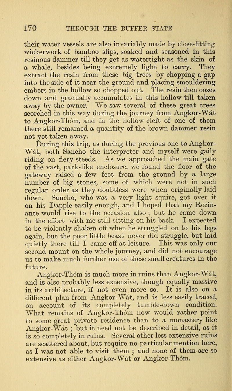 their water vessels are also invariably made by close-fitting wickerwork of bamboo slips, soaked and seasoned in this resinous dammer till they get as watertight as the skin of a whale, besides being extremely light to carry. They extract the resin from these big trees by chopping a gap into the side of it near the ground and placing smouldering embers in the hollow so chopped out. The resin then oozes down and gradually accumulates in this hollow till taken away by the owner. We saw several of these great trees scorched in this way during the journey from Angkor-Wat to Angkor-Thorn, and in the hollow cleft of one of them there still remained a quantity of the brown dammer resin not yet taken away. During this trip, as during the previous one to Angkor- Wat, both Sancho the interpreter and myself were gaily riding on fiery steeds. As we approached the main gate of the vast, park-like enclosure, we found the floor of the gateway raised a few feet from the ground by a large number of big stones, some of which were not in such regular order as they doubtless were when originally laid down. Sancho, who was a very light squire, got over it on his Dapple easily enough, and I hoped that my Hozin- ante would rise to the occasion also ; but he came down in the effort with me still sitting on his back. I expected to be violently shaken off when he struggled on to his legs again, but the poor little beast never did struggle, but laid quietly there till I came off at leisure. This was only our second mount on the whole journey, and did not encourage us to make much further use of these small creatures in the future. Angkor-Thorn is much more in ruins than Angkor-Wat, and is also probably less extensive, though equally massive in its architecture, if not even more so. It is also on a different plan from Angkor-Wat, and is less easily traced, on account of its completely tumble-down condition. What remains of Angkor-Thorn now would rather point to some great private residence than to a monastery like Angkor-Wat ; but it need not be described in detail, as it is so completely in ruins. Several other less extensive ruins are scattered about, but require no particular mention here, as I was not able to visit them ; and none of them are so extensive as either Angkor-Wat or Angkor-Thorn.