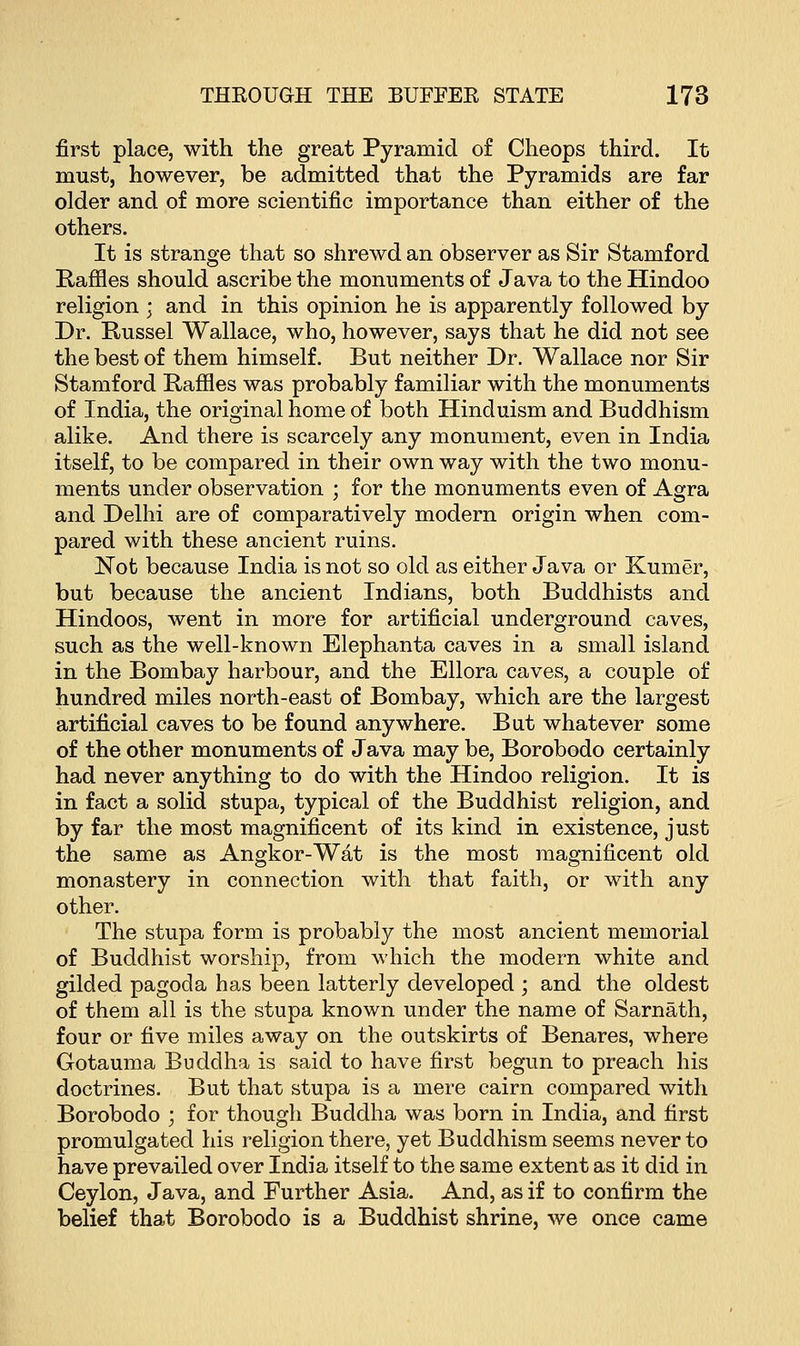 first place, with the great Pyramid of Cheops third. It must, however, be admitted that the Pyramids are far older and of more scientific importance than either of the others. It is strange that so shrewd an observer as Sir Stamford Raffles should ascribe the monuments of Java to the Hindoo religion ; and in this opinion he is apparently followed by Dr. Russel Wallace, who, however, says that he did not see the best of them himself. But neither Dr. Wallace nor Sir Stamford Raffles was probably familiar with the monuments of India, the original home of both Hinduism and Buddhism alike. And there is scarcely any monument, even in India itself, to be compared in their own way with the two monu- ments under observation ; for the monuments even of Agra and Delhi are of comparatively modern origin when com- pared with these ancient ruins. Not because India is not so old as either Java or Kumer, but because the ancient Indians, both Buddhists and Hindoos, went in more for artificial underground caves, such as the well-known Elephanta caves in a small island in the Bombay harbour, and the Ellora caves, a couple of hundred miles north-east of Bombay, which are the largest artificial caves to be found anywhere. But whatever some of the other monuments of Java may be, Borobodo certainly had never anything to do with the Hindoo religion. It is in fact a solid stupa, typical of the Buddhist religion, and by far the most magnificent of its kind in existence, just the same as Angkor-Wat is the most magnificent old monastery in connection with that faith, or with any other. The stupa form is probably the most ancient memorial of Buddhist worship, from which the modern white and gilded pagoda has been latterly developed ; and the oldest of them all is the stupa known under the name of Sarnath, four or five miles away on the outskirts of Benares, where Gotauma Buddha is said to have first begun to preach his doctrines. But that stupa is a mere cairn compared with Borobodo ; for though Buddha was born in India, and first promulgated his religion there, yet Buddhism seems never to have prevailed over India itself to the same extent as it did in Ceylon, Java, and Further Asia. And, as if to confirm the belief that Borobodo is a Buddhist shrine, we once came