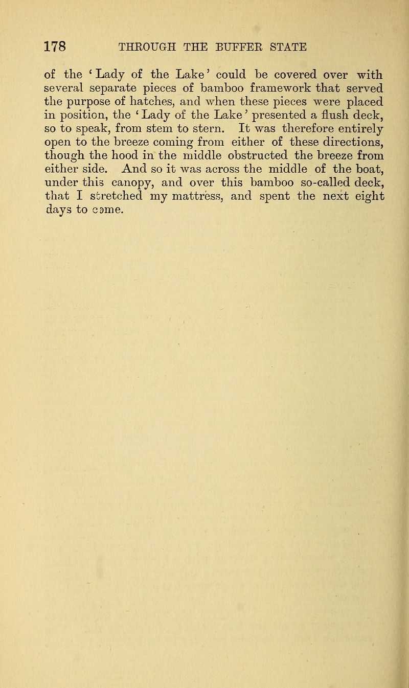 of the c Lady of the Lake' could be covered over with several separate pieces of bamboo framework that served the purpose of hatches, and when these pieces were placed in position, the ' Lady of the Lake' presented a flush deck, so to speak, from stem to stern. It was therefore entirely open to the breeze coming from either of these directions, though the hood in the middle obstructed the breeze from either side. And so it was across the middle of the boat, under this canopy, and over this bamboo so-called deck, that I stretched my mattress, and spent the next eight days to came.