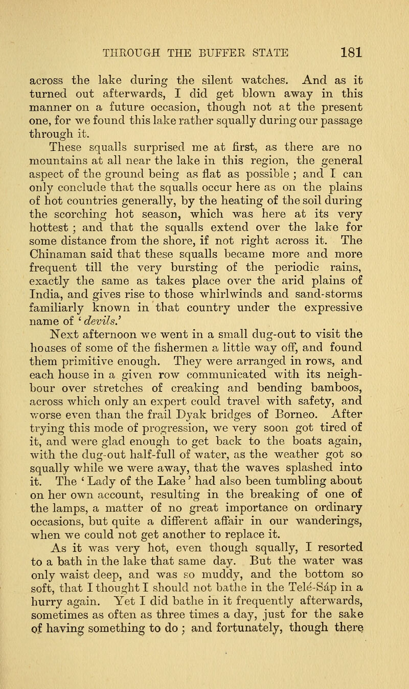 across the lake during the silent watches. And as it turned out afterwards, I did get blown away in this manner on a future occasion, though not at the present one, for we found this lake rather squally during our passage through it. These squalls surprised me at first, as there are no mountains at all near the lake in this region, the general aspect of the ground being as flat as possible ; and I can only conclude that the squalls occur here as on the plains of hot countries generally, by the heating of the soil during the scorching hot season, which was here at its very hottest; and that the squalls extend over the lake for some distance from the shore, if not right across it. The Chinaman said that these squalls became more and more frequent till the very bursting of the periodic rains, exactly the same as takes place over the arid plains of India, and gives rise to those whirlwinds and sand-storms familiarly known in that country under the expressive name of ' devils.'' Next afternoon we went in a small dug-out to visit the hoases of some of the fishermen a little way off, and found them primitive enough. They were arranged in rows, and each house in a given row communicated with its neigh- bour over stretches of creaking and bending bamboos, across which only an expert could travel with safety, and worse even than the frail Dyak bridges of Borneo. After trying this mode of progression, we very soon got tired of it, and were glad enough to get back to the boats again, with the dug-out half-full of water, as the weather got so squally while we were away, that the waves splashed into it. The ' Lady of the Lake' had also been tumbling about on her own account, resulting in the breaking of one of the lamps, a matter of no great importance on ordinary occasions, but quite a different affair in our wanderings, when we could not get another to replace it. As it was very hot, even though squally, I resorted to a bath in the lake that same day. But the water was only waist deep, and was so muddy, and the bottom so soft, that I thought I should not bathe in the Tele-Sap in a hurry again. Yet I did bathe in it frequently afterwards, sometimes as often as three times a day, just for the sake of having something to do ; and fortunately, though there