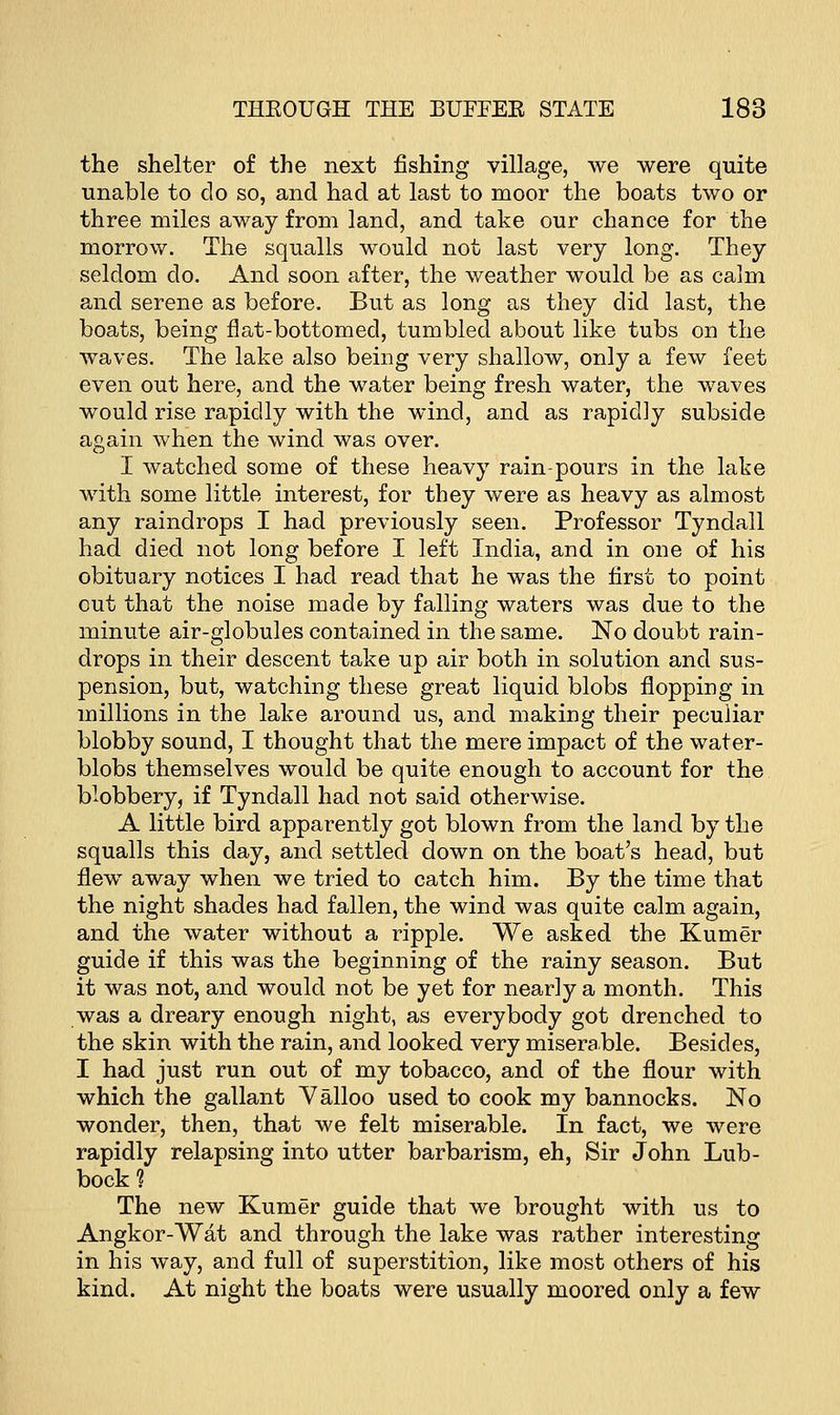 the shelter of the next fishing village, we were quite unable to do so, and had at last to moor the boats two or three miles away from land, and take our chance for the morrow. The squalls would not last very long. They seldom do. And soon after, the weather would be as calm and serene as before. But as long as they did last, the boats, being flat-bottomed, tumbled about like tubs on the waves. The lake also being very shallow, only a few feet even out here, and the water being fresh water, the waves would rise rapidly with the wind, and as rapidly subside again when the wind was over. I watched some of these heavy rain-pours in the lake with some little interest, for they were as heavy as almost any raindrops I had previously seen. Professor Tyndall had died not long before I left India, and in one of his obituary notices I had read that he was the first to point out that the noise made by falling waters was due to the minute air-globules contained in the same. No doubt rain- drops in their descent take up air both in solution and sus- pension, but, watching these great liquid blobs flopping in millions in the lake around us, and making their peculiar blobby sound, I thought that the mere impact of the water- blobs themselves would be quite enough to account for the blobbery, if Tyndall had not said otherwise. A little bird apparently got blown from the land by the squalls this day, and settled down on the boat's head, but flew away when we tried to catch him. By the time that the night shades had fallen, the wind was quite calm again, and the water without a ripple. We asked the Kumer guide if this was the beginning of the rainy season. But it was not, and would not be yet for nearly a month. This was a dreary enough night, as everybody got drenched to the skin with the rain, and looked very miserable. Besides, I had just run out of my tobacco, and of the flour with which the gallant Valloo used to cook my bannocks. No wonder, then, that we felt miserable. In fact, we were rapidly relapsing into utter barbarism, eh, Sir John Lub- bock 1 The new Kumer guide that we brought with us to Angkor-Wat and through the lake was rather interesting in his way, and full of superstition, like most others of his kind. At night the boats were usually moored only a few