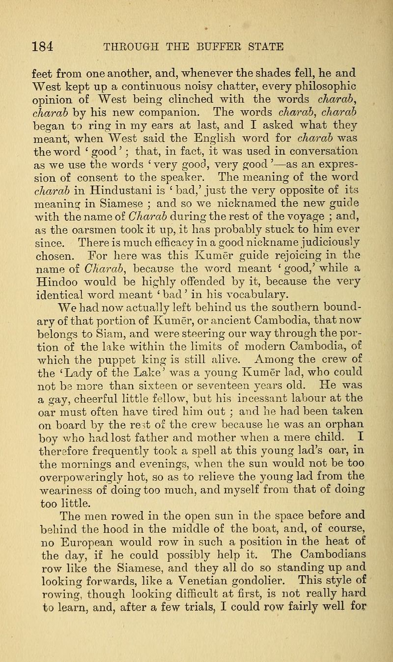 feet from one another, and, whenever the shades fell, he and West kept up a continuous noisy chatter, every philosophic opinion of West being clinched with the words charab, charab by his new companion. The words charab, charab began to ring in my ears at last, and I asked what they meant, when West said the English word for charab was the word ' good'; that, in fact, it was used in conversation as we use the words ' very good, very good '—as an expres- sion of consent to the speaker. The meaning of the word charab in Hindustani is £ bad,' just the very opposite of its meaning in Siamese ; and so we nicknamed the new guide with the name of Charab during the rest of the voyage ; and, as the oarsmen took it up, it has probably stuck to him ever since. There is much efficacy in a good nickname judiciously chosen. For here was this Kumer guide rejoicing in the name of Charab, because the word meant ' good,' while a Hindoo would be highly offended by it, because the very identical word meant ' bad' in his vocabulary. We had now actually left behind us the southern bound- ary of that portion of Kumer, or ancient Cambodia, that now belongs to Siara, and were steering our way through the por- tion of the lake within the limits of modern Cambodia, of which the puppet king is still alive. Among the crew of the 'Lady of the Lake' was a young Kumer lad, who could not be more than sixteen or seventeen years old. He was a gay, cheerful little fellow, but his incessant labour at the oar must often have tired him out ; and he had been taken on board by the re.t of the crew because he was an orphan boy who had lost father and mother when a mere child. I therafore frequently took a spell at this young lad's oar, in the mornings and evenings, when the sun would not be too overpoweringly hot, so as to relieve the young lad from the weariness of doing too much, and myself from that of doing too little. The men rowed in the open sun in the space before and behind the hood in the middle of the boat, and, of course, no European would row in such a position in the heat of the day, if he could possibly help it. The Cambodians row like the Siamese, and they all do so standing up and looking forwards, like a Venetian gondolier. This style of rowing, though looking difficult at first, is not really hard to learn, and, after a few trials, I could row fairly well for