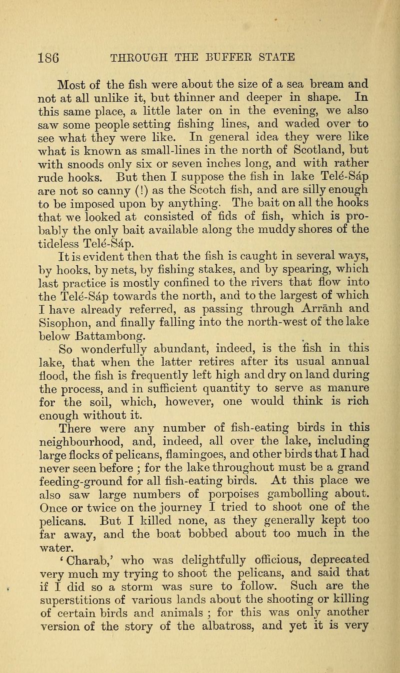 Most of the fish were about the size of a sea bream and not at all unlike it, but thinner and deeper in shape. In this same place, a little later on in the evening, we also saw some people setting fishing lines, and waded over to see what they were like. In general idea they were like what is known as small-lines in the north of Scotland, but with snoods only six or seven inches long, and with rather rude hooks. But then I suppose the fish in lake Tele-Sap are not so canny (!) as the Scotch fish, and are silly enough to be imposed upon by anything. The bait on all the hooks that we looked at consisted of fids of fish, which is pro- bably the only bait available along the muddy shores of the tideless Tele-Sap. It is evident then that the fish is caught in several ways, by hooks, by nets, by fishing stakes, and by spearing, which last practice is mostly confined to the rivers that flow into the Tele-Sap towards the north, and to the largest of which I have already referred, as passing through Arranh and Sisophon, and finally falling into the north-west of the lake below Battambong. So wonderfully abundant, indeed, is the fish in this lake, that when the latter retires after its usual annual flood, the fish is frequently left high and dry on land during the process, and in sufficient quantity to serve as manure for the soil, which, however, one would think is rich enough without it. There were any number of fish-eating birds in this neighbourhood, and, indeed, all over the lake, including large flocks of pelicans, flamingoes, and other birds that I had never seen before ; for the lake throughout must be a grand feeding-ground for all fish-eating birds. At this place we also saw large numbers of porpoises gambolling about. Once or twice on the journey I tried to shoot one of the pelicans. But I killed none, as they generally kept too far away, and the boat bobbed about too much in the water. ' Charab,' who was delightfully officious, deprecated very much my trying to shoot the pelicans, and said that if I did so a storm was sure to follow. Such are the superstitions of various lands about the shooting or killing of certain birds and animals ; for this was only another version of the story of the albatross, and yet it is very
