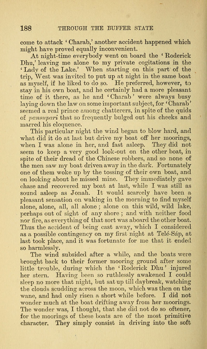 come to attack ' Charab,' another accident happened which might have proved equally inconvenient. At night-time everybody went on board the ' Roderick Dhu,' leaving me alone to my private cogitations in the ' Lady of the Lake.' When starting on this part of the trip, West was invited to put up at night in the same boat as myself, if he liked to do so. He preferred, however, to stay in his own boat, and he certainly had a more pleasant time of it there, as he and ' Charab' were always busy laying down the law on some important subject, for 'Charab' seemed a real prince among chatterers, in spite of the quids of pansupari that so frequently bulged out his cheeks and marred his eloquence. This particular night the wind began to blow hard, and what did it do at last but drive my boat off her moorings, when I was alone in her, and fast asleep. They did not seem to keep a very good look-out on the other boat, in spite of their dread of the Chinese robbers, and so none of the men saw my boat driven away in the dark. Fortunately one of them woke up by the tossing of their own boat, and on looking about he missed mine. They immediately gave chase and recovered my boat at last, while I was still as sound asleep as Jonah. It would scarcely have been a pleasant sensation on waking in the morning to find myself alone, alone, all, all alone; alone on this wild, wild lake, perhaps out of sight of any shore ; and with neither food nor fire, as everything of that sort was aboard the other boat. Thus the accident of being cast away, which I considered as a possible contingency on my first night at Tele-Sap, at last took place, and it was fortunate for me that it ended so harmlessly. The wind subsided after a while, and the boats were brought back to their former mooring ground after some little trouble, during which the 'Roderick Dhu' injured her stern. Having been so ruthlessly awakened I could sleep no more that night, but sat up till daybreak, watching the clouds scudding across the moon, which was then on the wane, and had only risen a short while before. I did not wonder much at the boat drifting away from her moorings. The wonder was, I thought, that she did not do so oftener, for the moorings of these boats are of the most primitive character. They simply consist in driving into the soft