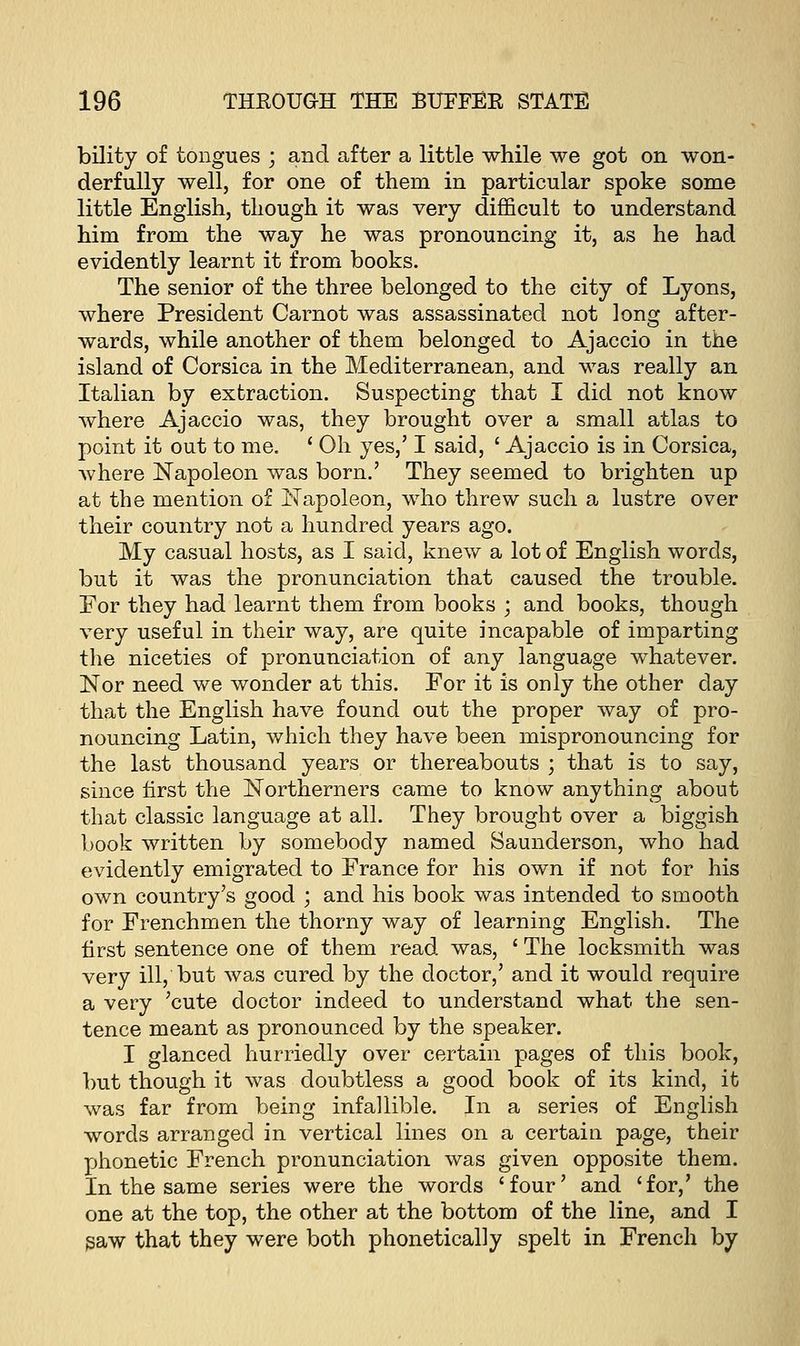 bility of tongues ; and after a little while we got on won- derfully well, for one of them in particular spoke some little English, though it was very difficult to understand him from the way he was pronouncing it, as he had evidently learnt it from books. The senior of the three belonged to the city of Lyons, where President Carnot was assassinated not long after- wards, while another of them belonged to Ajaccio in the island of Corsica in the Mediterranean, and was really an Italian by extraction. Suspecting that I did not know where Ajaccio was, they brought over a small atlas to point it out to me. ' Oh yes,' I said, ' Ajaccio is in Corsica, where Napoleon was born.' They seemed to brighten up at the mention of Napoleon, who threw such a lustre over their country not a hundred years ago. My casual hosts, as I said, knew a lot of English words, but it was the pronunciation that caused the trouble. For they had learnt them from books ; and books, though very useful in their way, are quite incapable of imparting the niceties of pronunciation of any language whatever. Nor need we wonder at this. For it is only the other day that the English have found out the proper way of pro- nouncing Latin, which they have been mispronouncing for the last thousand years or thereabouts ; that is to say, since first the Northerners came to know anything about that classic language at all. They brought over a biggish book written by somebody named Saunderson, who had evidently emigrated to France for his own if not for his own country's good ; and his book was intended to smooth for Frenchmen the thorny way of learning English. The first sentence one of them read was, ' The locksmith was very ill, but was cured by the doctor,' and it would require a very 'cute doctor indeed to understand what the sen- tence meant as pronounced by the speaker. I glanced hurriedly over certain pages of this book, but though it was doubtless a good book of its kind, it was far from being infallible. In a series of English words arranged in vertical lines on a certain page, their phonetic French pronunciation was given opposite them. In the same series were the words 'four' and 'for,' the one at the top, the other at the bottom of the line, and I saw that they were both phonetically spelt in French by