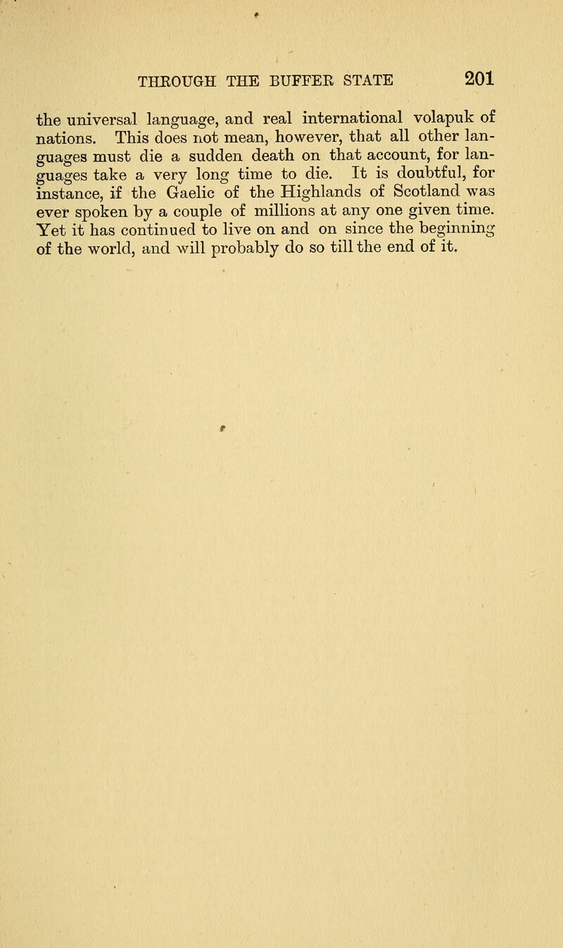 the universal language, and real international volapuk of nations. This does not mean, however, that all other lan- guages must die a sudden death on that account, for lan- guages take a very long time to die. It is doubtful, for instance, if the Gaelic of the Highlands of Scotland was ever spoken by a couple of millions at any one given time. Yet it has continued to live on and on since the beginning of the world, and will probably do so till the end of it.