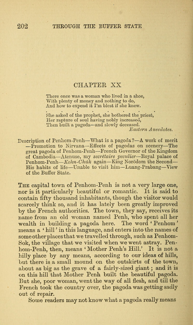 CHAPTER XX There once was a woman who lived in a shoe. With plenty of money and nothing to do, And how to expend it I'm blest if she knew. She asked of the prophet, she bothered the priest, Her rapture of soul having nobly increased, Then built a pagoda—and slowly deceased. Eastern Anecdotes. Description of Penhom-Penh—What is a pagoda?—A work of merit —Promotion to Nirvana—Effects of pagodas on scenery—The great pagoda of Penhom-Penh—French Governor of the Kingdom of Cambodia—Atenuse, my secretaire peculier—Royal palace of Penhom-Penh—Kohn-Chuk again—King Norodom the Second— His habits of life—Unable to visit him—Luang-Prabang—View of the Buffer State. The capital town of Penhom-Penh is not a very large one, nor is it particularly beautiful or romantic. It is said to contain fifty thousand inhabitants, though the visitor would scarcely think so, and it has lately been greatly improved by the French authorities. The town, they say, receives its name from an old woman named Penh, who spent all her wealth in building a pagoda here. The word ' Penhom' means a ' hill' in this language, and enters into the names of some other places that we travelled through, such as Penhom- Sok, the village that we visited when we went astray. Pen- hom-Penh, then, means ' Mother Penh's Hill.' It is not a hilly place by any means, according to our ideas of hills, but there is a small mound on the outskirts of the town, about as big as the grave of a fairly-sized giant; and it is on this hill that Mother Penh built the beautiful pagoda. But she, poor woman, went the way of all flesh, and till the French took the country over, the pagoda was getting sadly out of repair. Some readers may not know what a pagoda really means