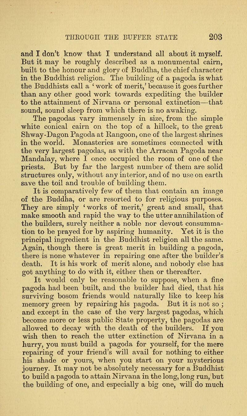 and I don't know that I understand all about it myself. But it may be roughly described as a monumental cairn, built to the honour and glory of Buddha, the chief character in the Buddhist religion. The building of a pagoda is what the Buddhists call a ' work of merit,' because it goes further than any other good work towards expediting the builder to the attainment of Nirvana or personal extinction—that sound, sound sleep from which there is no awaking. The pagodas vary immensely in size, from the simple white conical cairn on the top of a hillock, to the great Shway-Dagon Pagoda at Rangoon, one of the largest shrines in the world. Monasteries are sometimes connected with the very largest pagodas, as with the Arracan Pagoda near Mandalay, where I once occupied the room of one of the priests. But by far the largest number of them are solid structures only, without any interior, and of no use on earth save the toil and trouble of building them. It is comparatively few of them that contain an image of the Buddha, or are resorted to for religious purposes. They are simply 'works of merit,' great and small, that make smooth and rapid the way to the utter annihilation of the builders, surely neither a noble nor devout consumma- tion to be prayed for by aspiring humanity. Yet it is the principal ingredient in the Buddhist religion all the same. Again, though there is great merit in building a pagoda, there is none whatever in repairing one after the builder's death. It is his work of merit alone, and nobody else has got anything to do with it, either then or thereafter. It would only be reasonable to suppose, when a fine pagoda had been built, and the builder had died, that his surviving bosom friends would naturally like to keep his memory green by repairing his pagoda. But it is not so ; and except in the case of the very largest pagodas, which become more or less public State property, the pagodas are allowed to decay with the death of the builders. If you wish then to reach the utter extinction of Nirvana in a hurry, you must build a pagoda for yourself, for the mere repairing of your friend's will avail for nothing to either his shade or yours, when you start on your mysterious journey. It may not be absolutely necessary for a Buddhist to build a pagoda to attain Nirvana in the long, long run, but the building of one, and especially a big one, will do much