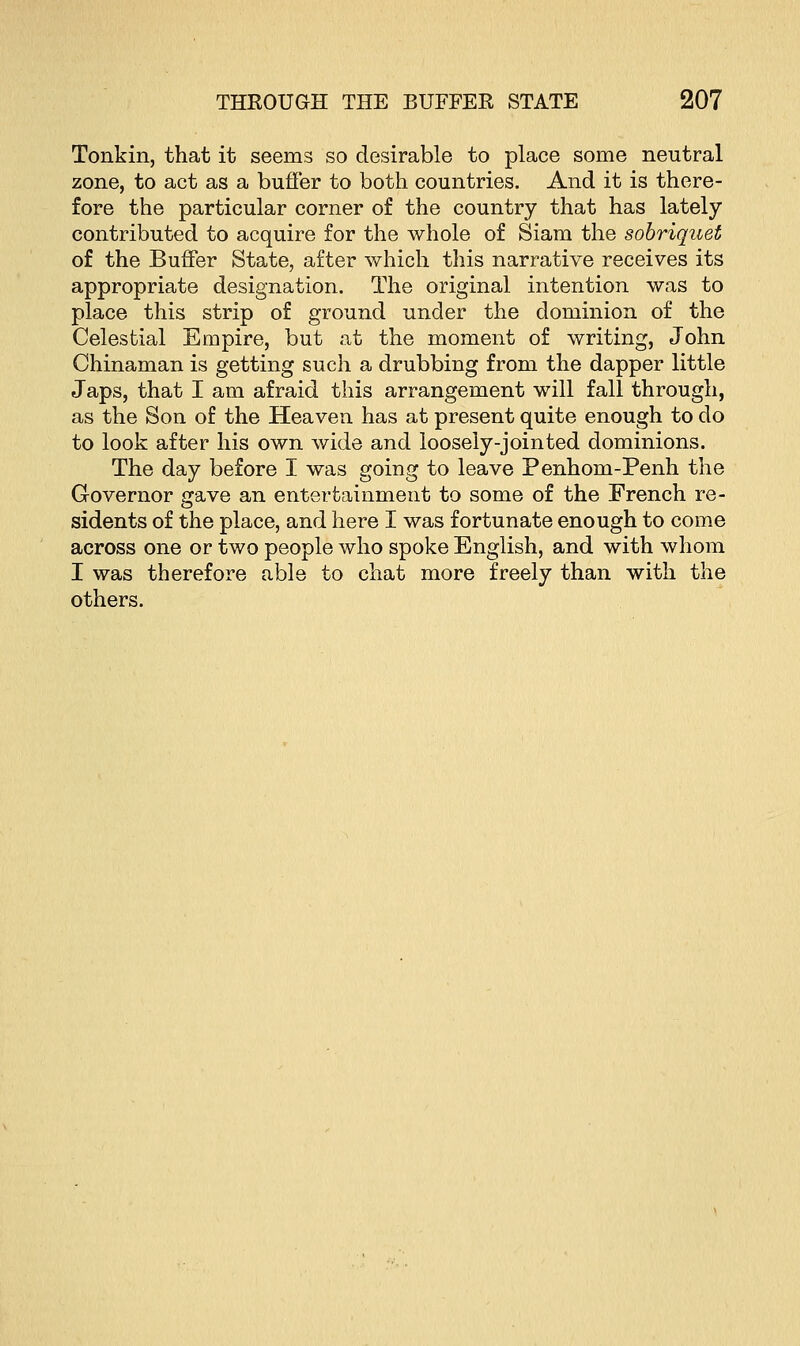 Tonkin, that it seems so desirable to place some neutral zone, to act as a buffer to both countries. And it is there- fore the particular corner of the country that has lately contributed to acquire for the whole of Siam the sobriquet of the Buffer State, after which this narrative receives its appropriate designation. The original intention was to place this strip of ground under the dominion of the Celestial Empire, but at the moment of writing, John Chinaman is getting such a drubbing from the dapper little Japs, that I am afraid this arrangement will fall through, as the Son of the Heaven has at present quite enough to do to look after his own wide and loosely-jointed dominions. The day before I was going to leave Penhom-Penh the Governor gave an entertainment to some of the French re- sidents of the place, and here I was fortunate enough to come across one or two people who spoke English, and with whom I was therefore able to chat more freely than with the others.