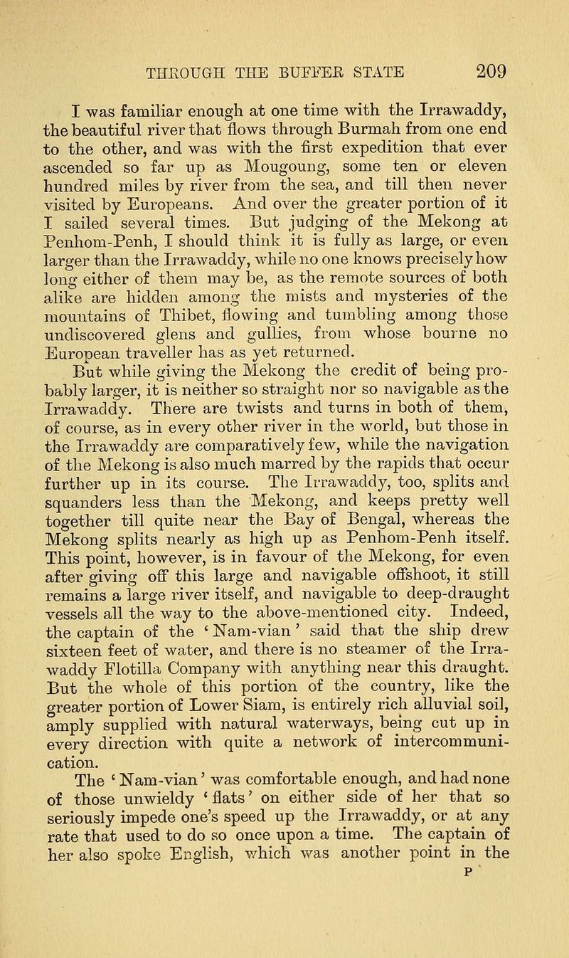 I was familiar enough at one time with the Irrawaddy, the beautiful river that flows through Burmah from one end to the other, and was with the first expedition that ever ascended so far up as Mougoung, some ten or eleven hundred mi]es by river from the sea, and till then never visited by Europeans. And over the greater portion of it I sailed several times. But judging of the Mekong at Penhom-Penh, I should think it is fully as large, or even larger than the Irrawaddy, while no one knows precisely how long either of them may be, as the remote sources of both alike are hidden among the mists and mysteries of the mountains of Thibet, flowing and tumbling among those undiscovered glens and gullies, from whose bourne no European traveller has as yet returned. But while giving the Mekong the credit of being pro- bably larger, it is neither so straight nor so navigable as the Irrawaddy. There are twists and turns in both of them, of course, as in every other river in the world, but those in the Irrawaddy are comparatively few, while the navigation of the Mekong is also much marred by the rapids that occur further up in its course. The Irrawaddy, too, splits and squanders less than the Mekong, and keeps pretty well together till quite near the Bay of Bengal, whereas the Mekong splits nearly as high up as Penhom-Penh itself. This point, however, is in favour of the Mekong, for even after giving off this large and navigable offshoot, it still remains a large river itself, and navigable to deep-draught vessels all the way to the above-mentioned city. Indeed, the captain of the ' Nam-vian' said that the ship drew sixteen feet of water, and there is no steamer of the Irra- waddy Flotilla Company with anything near this draught. But the whole of this portion of the country, like the greater portion of Lower Siam, is entirely rich alluvial soil, amply supplied with natural waterways, being cut up in every direction with quite a network of intercommuni- cation. The c Nam-vian' was comfortable enough, and had none of those unwieldy ' flats' on either side of her that so seriously impede one's speed up the Irrawaddy, or at any rate that used to do so once upon a time. The captain of her also spoke English, which was another point in the p