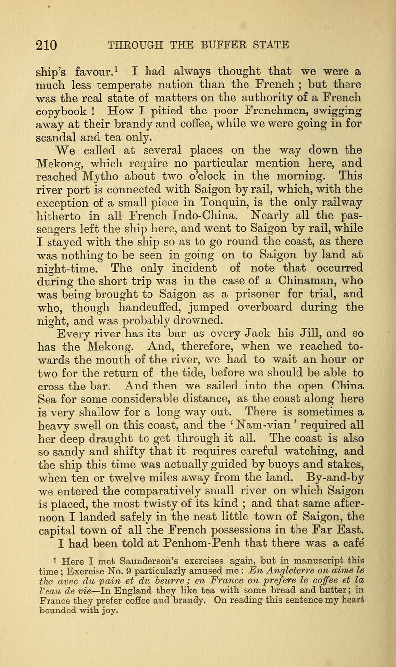 ship's favour.1 I had always thought that we were a much less temperate nation than the French ; but there was the real state of matters on the authority of a French copybook ! How I pitied the poor Frenchmen, swigging away at their brandy and coffee, while we were going in for scandal and tea only. We called at several places on the way down the Mekong, which require no particular mention here, and reached Mytho about two o'clock in the morning. This river port is connected with Saigon by rail, which, with the exception of a small piece in Tonquin, is the only railway hitherto in all French Indo-China. Nearly all the pas- sengers left the ship here, and went to Saigon by rail, while I stayed with the ship so as to go round the coast, as there was nothing to be seen in going on to Saigon by land at night-time. The only incident of note that occurred during the short trip was in the case of a Chinaman, who was being brought to Saigon as a prisoner for trial, and who, though handcuffed, jumped overboard during the night, and was probably drowned. Every river has its bar as every Jack his Jill, and so has the Mekong. And, therefore, when we reached to- wards the mouth of the river, we had to wait an hour or two for the return of the tide, before we should be able to cross the bar. And then we sailed into the open China Sea for some considerable distance, as the coast along here is very shallow for a long way out. There is sometimes a heavy swell on this coast, and the ' Nam-vian' required all her deep draught to get through it all. The coast is also so sandy and shifty that it requires careful watching, and the ship this time was actually guided by buoys and stakes, when ten or twelve miles away from the land. By-and-by we entered the comparatively small river on which Saigon is placed, the most twisty of its kind ; and that same after- noon I landed safely in the neat little town of Saigon, the capital town of all the French possessions in the Far East. I had been told at Penhom-Penh that there was a cafe 1 Here I met Saunderson's exercises again, but in manuscript this time; Exercise No. 9 particularly amused me : En Angleterre on aime le the avec du pain et du beurre; en France on prefere le coffee et la Veau de vie—In England they like tea with some bread and butter; in France they prefer coffee and brandy. On reading this sentence my heart bounded with joy.