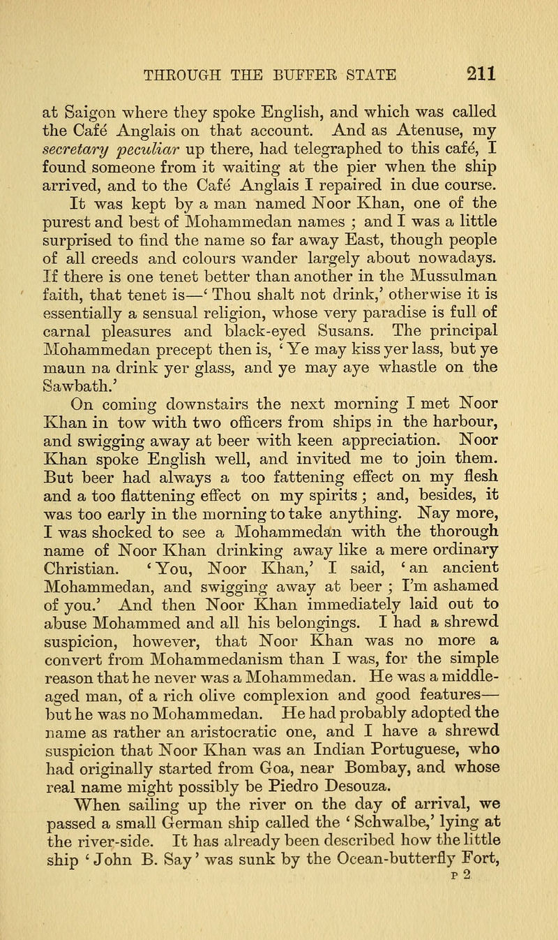 at Saigon where they spoke English, and which was called the Cafe Anglais on that account. And as Atenuse, my secretary 'peculiar up there, had telegraphed to this cafe, I found someone from it waiting at the pier when the ship arrived, and to the Cafe Anglais I repaired in due course. It was kept by a man named Noor Khan, one of the purest and best of Mohammedan names ; and I was a little surprised to find the name so far away East, though people of all creeds and colours wander largely about nowadays. If there is one tenet better than another in the Mussulman faith, that tenet is—' Thou shalt not drink,' otherwise it is essentially a sensual religion, whose very paradise is full of carnal pleasures and black-eyed Susans. The principal Mohammedan precept then is, ' Ye may kiss yer lass, but ye maun na drink yer glass, and ye may aye whastle on the Sawbath.' On coming downstairs the next morning I met Noor Khan in tow with two officers from ships in the harbour, and swigging away at beer with keen appreciation. ISToor Khan spoke English well, and invited me to join them. But beer had always a too fattening effect on my flesh and a too flattening effect on my spirits ; and, besides, it was too early in the morning to take anything. Nay more, I was shocked to see a Mohammedan with the thorough name of Noor Khan drinking away like a mere ordinary Christian. 'You, Noor Khan,7 I said, 'an ancient Mohammedan, and swigging away at beer ; I'm ashamed of you.' And then Noor Khan immediately laid out to abuse Mohammed and all his belongings. I had a shrewd suspicion, however, that Noor Khan was no more a convert from Mohammedanism than I was, for the simple reason that he never was a Mohammedan. He was a middle- aged man, of a rich olive complexion and good features— but he was no Mohammedan. He had probably adopted the name as rather an aristocratic one, and I have a shrewd suspicion that Noor Khan was an Indian Portuguese, who had originally started from Goa, near Bombay, and whose real name might possibly be Piedro Desouza. When sailing up the river on the day of arrival, we passed a small German ship called the ' Schwalbe,' lying at the river-side. It has already been described how the little ship ' John B. Say' was sunk by the Ocean-butterfly Fort,