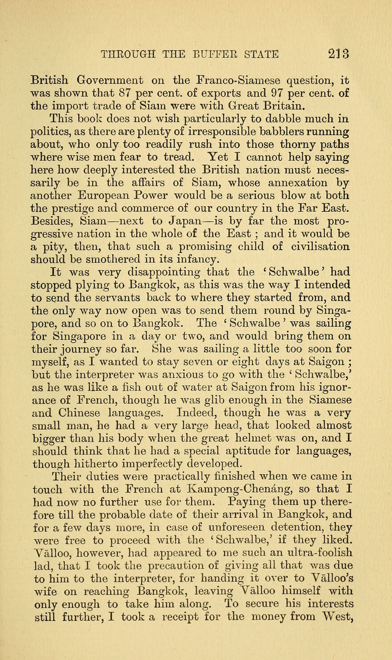 British Government on the Franco-Siamese question, it was shown that 87 per cent, of exports and 97 per cent, of the import trade of Siain were with Great Britain. This book does not wish particularly to dabble much in politics, as there are plenty of irresponsible babblers running about, who only too readily rush into those thorny paths where wise men fear to tread. Yet I cannot help saying here how deeply interested the British nation must neces- sarily be in the affairs of Siam, whose annexation by another European Power would be a serious blow at both the prestige and commerce of our country in the Far East. Besides, Siam—next to Japan—is by far the most pro- gressive nation in the whole of the East; and it would be a pity, then, that such a promising child of civilisation should be smothered in its infancy. It was very disappointing that the ' Schwalbe' had stopped plying to Bangkok, as this was the way I intended to send the servants back to where they started from, and the only way now open was to send them round by Singa- pore, and so on to Bangkok. The ' Schwalbe ' was sailing for Singapore in a day or two, and would bring them on their journey so far. She was sailing a little too soon for myself, as I wanted to stay seven or eight days at Saigon ; but the interpreter was anxious to go with the ' Schwalbe,' as he was like a fish out of water at Saigon from his ignor- ance of French, though he was glib enough in the Siamese and Chinese languages. Indeed, though he was a very small man, he had a very large head, that looked almost bigger than his body when the great helmet was on, and I should think that he had a special aptitude for languages, though hitherto imperfectly developed. Their duties were practically finished when we came in touch with the French at Kampong-Chenang, so that I had now no further use for them. Paying them up there- fore till the probable date of their arrival in Bangkok, and for a few days more, in case of unforeseen detention, they were free to proceed with the ' Schwalbe,' if they liked. Valloo, however, had appeared to me such an ultra-foolish lad, that I took the precaution of giving all that was due to him to the interpreter, for handing it over to Valloo's wife on reaching Bangkok, leaving Valloo himself with only enough to take him along. To secure his interests still further, I took a receipt for the money from West,