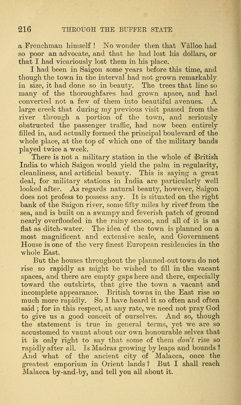 a Frenchman himself ! No wonder then that Valloo had so poor an advocate, and that he had lost his dollars, or that I had vicariously lost them in his pla.ce. I had been in Saigon some years before this time, and though the town in the interval had not grown remarkably in size, it had done so in beautv. The trees that line so many of the thoroughfares had grown apace, and had converted not a few of them into beautiful avenues. A large creek that during my previous visit passed from the river through a portion of the town, and seriously obstructed the passenger traffic, had now been entirely filled in, and actually formed the principal boulevard of the whole place, at the top of which one of the military bands played twice a week. There is not a military station in the whole of 'British India to which Saigon would yield the palm in regularity, cleanliness, and artificial beauty. This is saying a great deal, for military stations in India are particularly well looked after. As regards natural beauty, however, Saigon does not profess to possess any. It is situated on the right bank of the Saigon river, some fifty miles by rivef from the sea, and is built on a swampy and feverish patch of ground nearly overflooded in the rainy season, and all of it is as flat as ditch-water. The idea of the town is planned on a most magnificent and extensile scale, and Government House is one of the very finest European residencies in the whole East. But the houses throughout the planned-out town do not rise so rapidly as might be wished to fill in the vacant spaces, and there are empty gaps here and there, especially toward the outskirts, that give the town a vacant and incomplete appearance. British towns in the East rise so much more rapidly. So I have heard it so often and often said ; for in this respect, at any rate, we need not pray God to give us a good conceit of ourselves. And so, though the statement is true in general terms, yet we are so accustomed to vaunt about our own honourable selves that it is only right to say that some of them don't rise so rapidly after all. Is Madras growing by leaps and bounds % And what of the ancient city of Malacca, once the greatest emporium in Orient lands % But I shall reach Malacca by-and-by, and tell you aU about it.