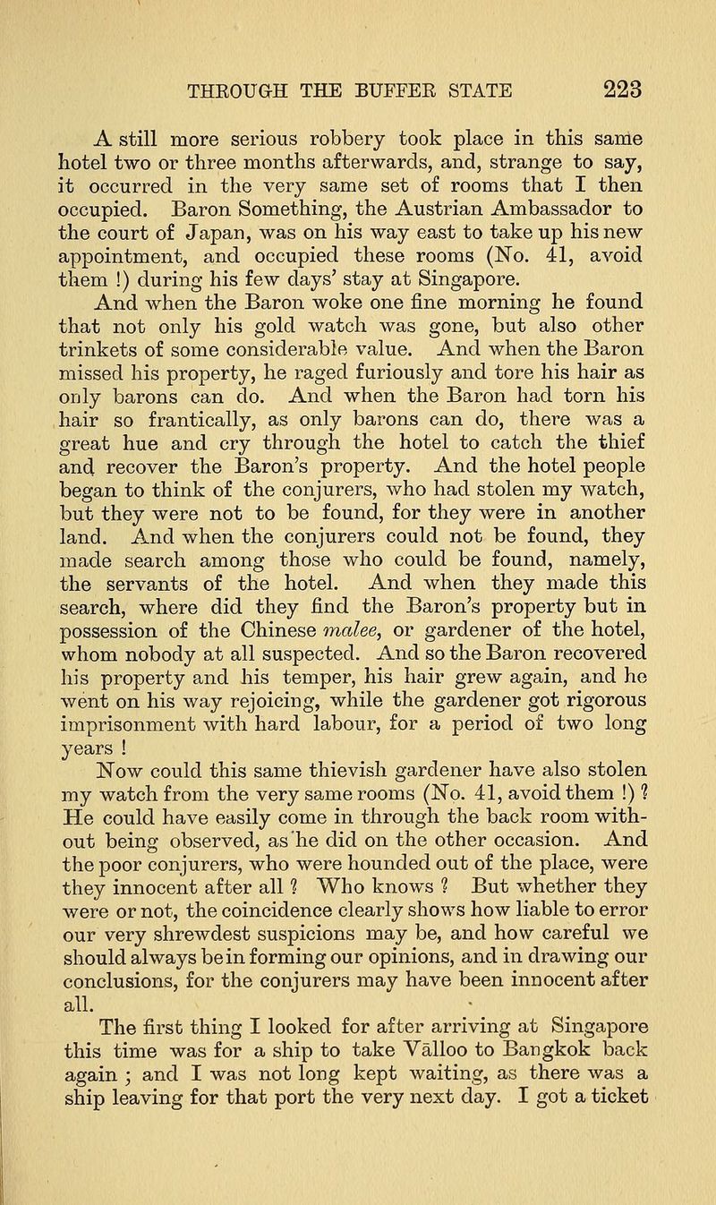 A still more serious robbery took place in this same hotel two or three months afterwards, and, strange to say, it occurred in the very same set of rooms that I then occupied. Baron Something, the Austrian Ambassador to the court of Japan, was on his way east to take up his new appointment, and occupied these rooms (No. 41, avoid them !) during his few days' stay at Singapore. And when the Baron woke one fine morning he found that not only his gold watch was gone, but also other trinkets of some considerable value. And when the Baron missed his property, he raged furiously and tore his hair as only barons can do. And when the Baron had torn his hair so frantically, as only barons can do, there was a great hue and cry through the hotel to catch the thief and recover the Baron's property. And the hotel people began to think of the conjurers, who had stolen my watch, but they were not to be found, for they were in another land. And when the conjurers could not be found, they made search among those who could be found, namely, the servants of the hotel. And when they made this search, where did they find the Baron's property but in possession of the Chinese malee, or gardener of the hotel, whom nobody at all suspected. And so the Baron recovered his property and his temper, his hair grew again, and he went on his way rejoicing, while the gardener got rigorous imprisonment with hard labour, for a period of two long years ! Now could this same thievish gardener have also stolen my watch from the very same rooms (No. 41, avoid them !) 1 He could have easily come in through the back room with- out being observed, as he did on the other occasion. And the poor conjurers, who were hounded out of the place, were they innocent after all ? Who knows 1 But whether they were or not, the coincidence clearly shows how liable to error our very shrewdest suspicions may be, and how careful we should always be in forming our opinions, and in drawing our conclusions, for the conjurers may have been innocent after all. The first thing I looked for after arriving at Singapore this time was for a ship to take Valloo to Bangkok back again ; and I was not long kept waiting, as there was a ship leaving for that port the very next day. I got a ticket