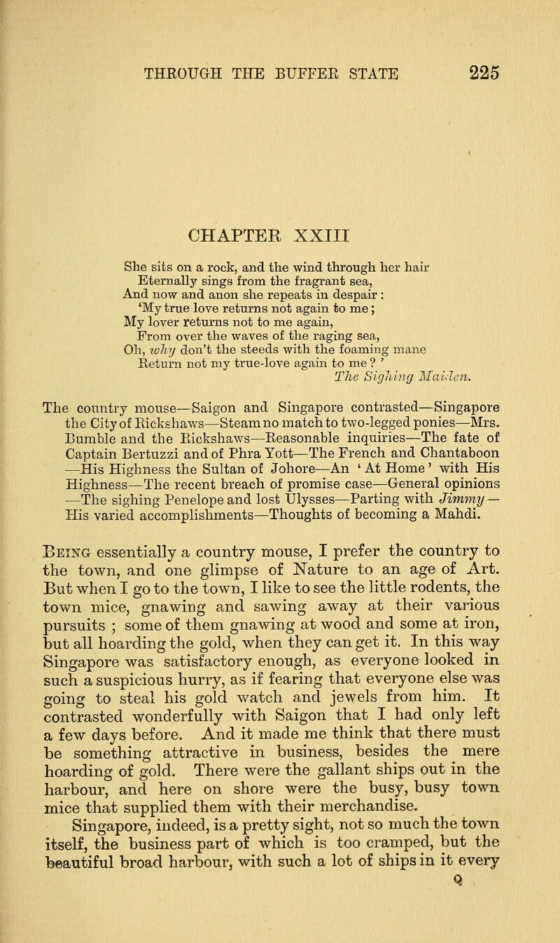 CHAPTER XXIII She sits on a rock, and the wind through her hair Eternally sings from the fragrant sea, And now and anon she repeats in despair : 'My true love returns not again to me; My lover returns not to me again, From over the waves of the raging sea, Oh, why don't the steeds with the foaming mane Return not my true-love again to me ? ' The Sighing Maiden. The country mouse—Saigon and Singapore contrasted—Singapore the City of Kickshaws—Steam no match to two-legged ponies—Mrs. Bumble and the Rickshaws—Reasonable inquiries—The fate of Captain Bertuzzi and of Phra Yott—The French and Chantaboon —His Highness the Sultan of Johore—An 'At Home' with His Highness—The recent breach of promise case—General opinions —The sighing Penelope and lost Ulysses—Parting with Jimmy — His varied accomplishments—Thoughts of becoming a Mahdi. Being essentially a country mouse, I prefer the country to the town, and one glimpse of Nature to an age of Art. But when I go to the town, I like to see the little rodents, the town mice, gnawing and sawing away at their various pursuits ; some of them gnawing at wood and some at iron, but all hoarding the gold, when they can get it. In this way Singapore was satisfactory enough, as everyone looked in such a suspicious hurry, as if fearing that everyone else was going to steal his gold watch and jewels from him. It contrasted wonderfully with Saigon that I had only left a few days before. And it made me think that there must be something attractive in business, besides the mere hoarding of gold. There were the gallant ships out in the harbour, and here on shore were the busy, busy town mice that supplied them with their merchandise. Singapore, indeed, is a pretty sight, not so much the town itself, the business part of which is too cramped, but the beautiful broad harbour, with such a lot of ships in it every Q