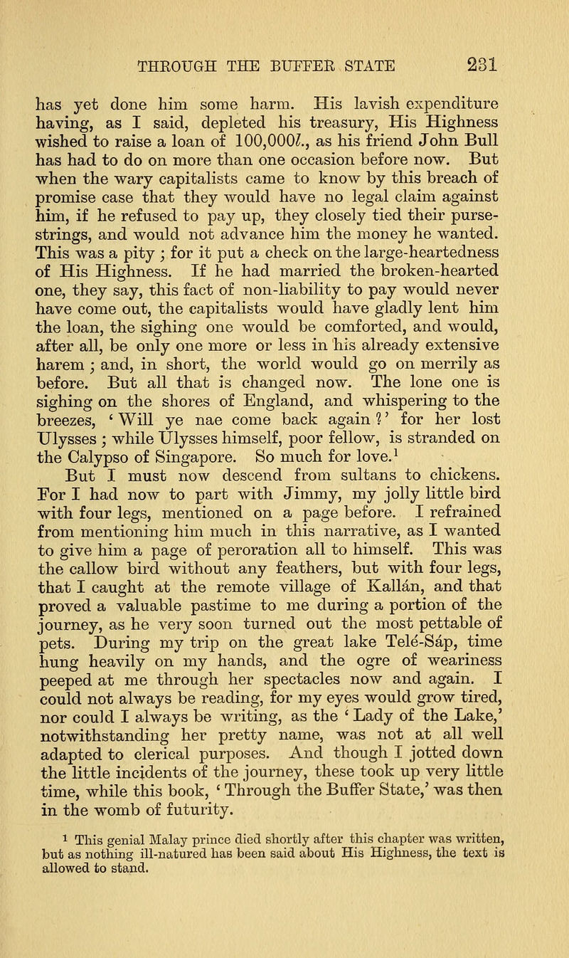 has yet done him some harm. His lavish expenditure having, as I said, depleted his treasury, His Highness wished to raise a loan of 100,000?., as his friend John Bull has had to do on more than one occasion before now. But when the wary capitalists came to know by this breach of promise case that they would have no legal claim against him, if he refused to pay up, they closely tied their purse- strings, and would not advance him the money he wanted. This was a pity ; for it put a check on the large-heartedness of His Highness. If he had married the broken-hearted one, they say, this fact of non-liability to pay would never have come out, the capitalists would have gladly lent him the loan, the sighing one would be comforted, and would, after all, be only one more or less in his already extensive harem ; and, in short, the world would go on merrily as before. But all that is changed now. The lone one is sighing on the shores of England, and whispering to the breezes, ' Will ye nae come back again 1' for her lost Ulysses ; while Ulysses himself, poor fellow, is stranded on the Calypso of Singapore. So much for love.1 But I must now descend from sultans to chickens. For I had now to part with Jimmy, my jolly little bird with four legs, mentioned on a page before. I refrained from mentioning him much in this narrative, as I wanted to give him a page of peroration all to himself. This was the callow bird without any feathers, but with four legs, that I caught at the remote village of Kalian, and that proved a valuable pastime to me during a portion of the journey, as he very soon turned out the most pettable of pets. During my trip on the great lake Tele-Sap, time hung heavily on my hands, and the ogre of weariness peeped at me through her spectacles now and again. I could not always be reading, for my eyes would grow tired, nor could I always be writing, as the ' Lady of the Lake,' notwithstanding her pretty name, was not at all well adapted to clerical purposes. And though I jotted clown the little incidents of the journey, these took up very little time, while this book, ' Through the Buffer State,' was then in the womb of futurity. 1 This genial Malay prince died shortly after this chapter was written, but as nothing ill-natured has been said about His Highness, the text is allowed to stand.