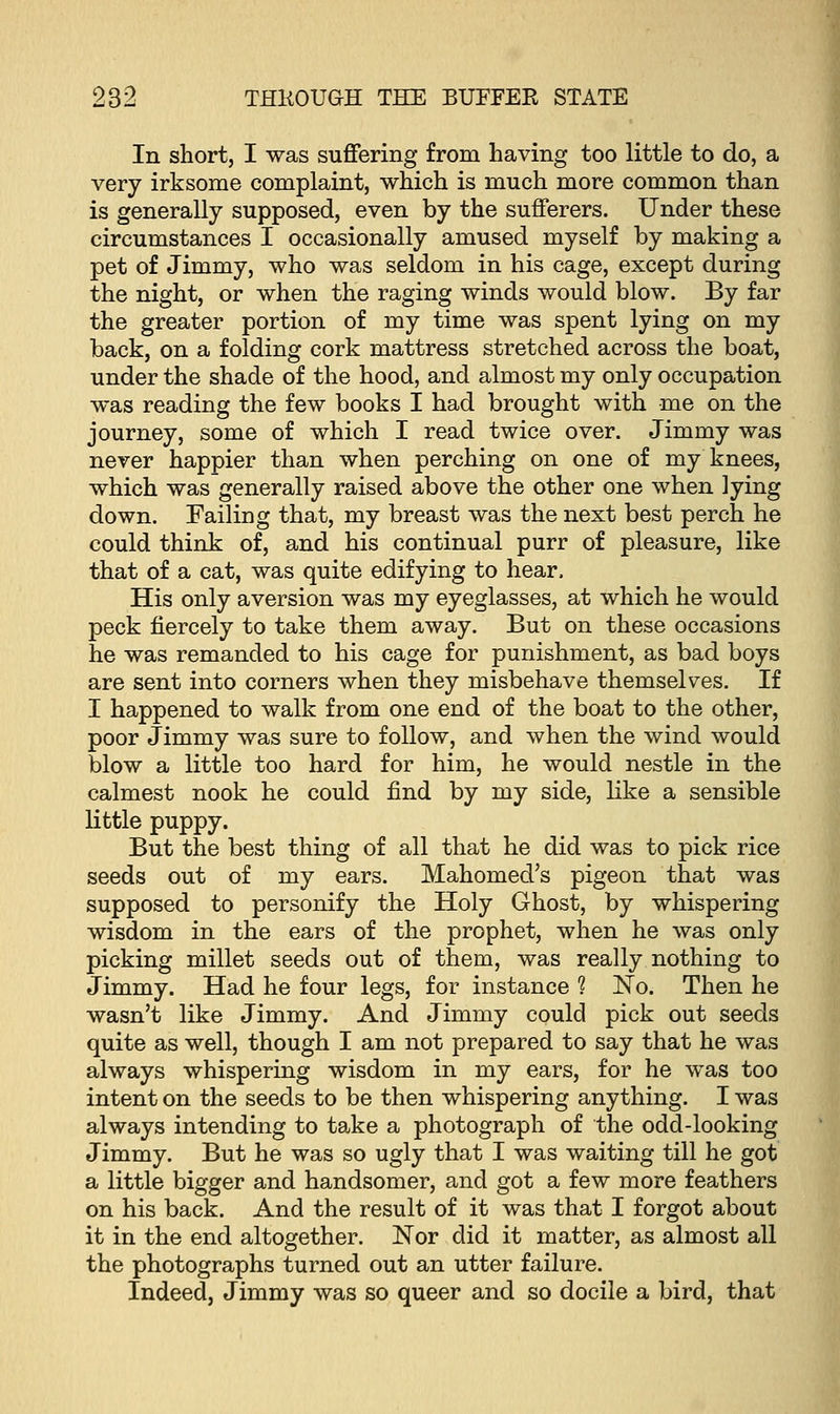 In short, I was suffering from having too little to do, a very irksome complaint, which is much more common than is generally supposed, even by the sufferers. Under these circumstances I occasionally amused myself by making a pet of Jimmy, who was seldom in his cage, except during the night, or when the raging winds would blow. By far the greater portion of my time was spent lying on my back, on a folding cork mattress stretched across the boat, under the shade of the hood, and almost my only occupation was reading the few books I had brought with me on the journey, some of which I read twice over. Jimmy was never happier than when perching on one of my knees, which was generally raised above the other one when lying down. Failing that, my breast was the next best perch he could think of, and his continual purr of pleasure, like that of a cat, was quite edifying to hear. His only aversion was my eyeglasses, at which he would peck fiercely to take them away. But on these occasions he was remanded to his cage for punishment, as bad boys are sent into corners when they misbehave themselves. If I happened to walk from one end of the boat to the other, poor Jimmy was sure to follow, and when the wind would blow a little too hard for him, he would nestle in the calmest nook he could find by my side, like a sensible little puppy. But the best thing of all that he did was to pick rice seeds out of my ears. Mahomed's pigeon that was supposed to personify the Holy Ghost, by whispering wisdom in the ears of the prophet, when he was only picking millet seeds out of them, was really nothing to Jimmy. Had he four legs, for instance ? No. Then he wasn't like Jimmy. And Jimmy could pick out seeds quite as well, though I am not prepared to say that he was always whispering wisdom in my ears, for he was too intent on the seeds to be then whispering anything. I was always intending to take a photograph of the odd-looking Jimmy. But he was so ugly that I was waiting till he got a little bigger and handsomer, and got a few more feathers on his back. And the result of it was that I forgot about it in the end altogether. Nor did it matter, as almost all the photographs turned out an utter failure. Indeed, Jimmy was so queer and so docile a bird, that