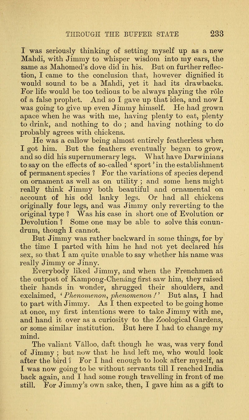 I was seriously thinking of setting myself up as a new Mahdi, with Jimmy to whisper wisdom into my ears, the same as Mahomed's dove did in his. But on further reflec- tion, I came to the conclusion that, however dignified it would sound to be a Mahdi, yet it had its drawbacks. For life would be too tedious to be always playing the role of a false prophet. And so I gave up that idea, and now I was going to give up even Jimmy himself. He had grown apace when he was with me, having plenty to eat, plenty to drink, and nothing to do ; and having nothing to do probably agrees with chickens. He was a callow being almost entirely featherless when I got him. But the feathers eventually began to grow, and so did his supernumerary legs. What have Darwinians to say on the effects of so-called ' sport' in the establishment of permanent species ? For the variations of species depend on ornament as well as on utility ; and some hens might really think Jimmy both beautiful and ornamental on account of his odd lanky legs. Or had all chickens originally four legs, and was Jimmy only reverting to the original type ? Was his case in short one of Evolution or Devolution ? Some one may be able to solve this conun- drum, though I cannot. But Jimmy was rather backward in some things, for by the time I parted with him he had not yet declared his sex, so that I am quite unable to say whether his name was really Jimmy or Jinny. Everybody liked Jimmy, and when the Frenchmen at the outpost of Kampong-Chenang first saw him, they raised their hands in wonder, shrugged their shoulders, and exclaimed, ' Phenomenon, phenomenon /' But alas, I had to part with Jimmy. As I then expected to be going home at once, my first intentions were to take Jimmy with me, and hand it over as a curiosity to the Zoological Gardens, or some similar institution. But here I had to change my mind. The valiant Valloo, daft though he was, was very fond of Jimmy ; but now that he had left me, who would look after the bird ? For I had enough to look after myself, as I was now going to be without servants till I reached India back again, and I had some rough travelling in front of me still. For Jimmy's own sake, then, I gave him as a gift to