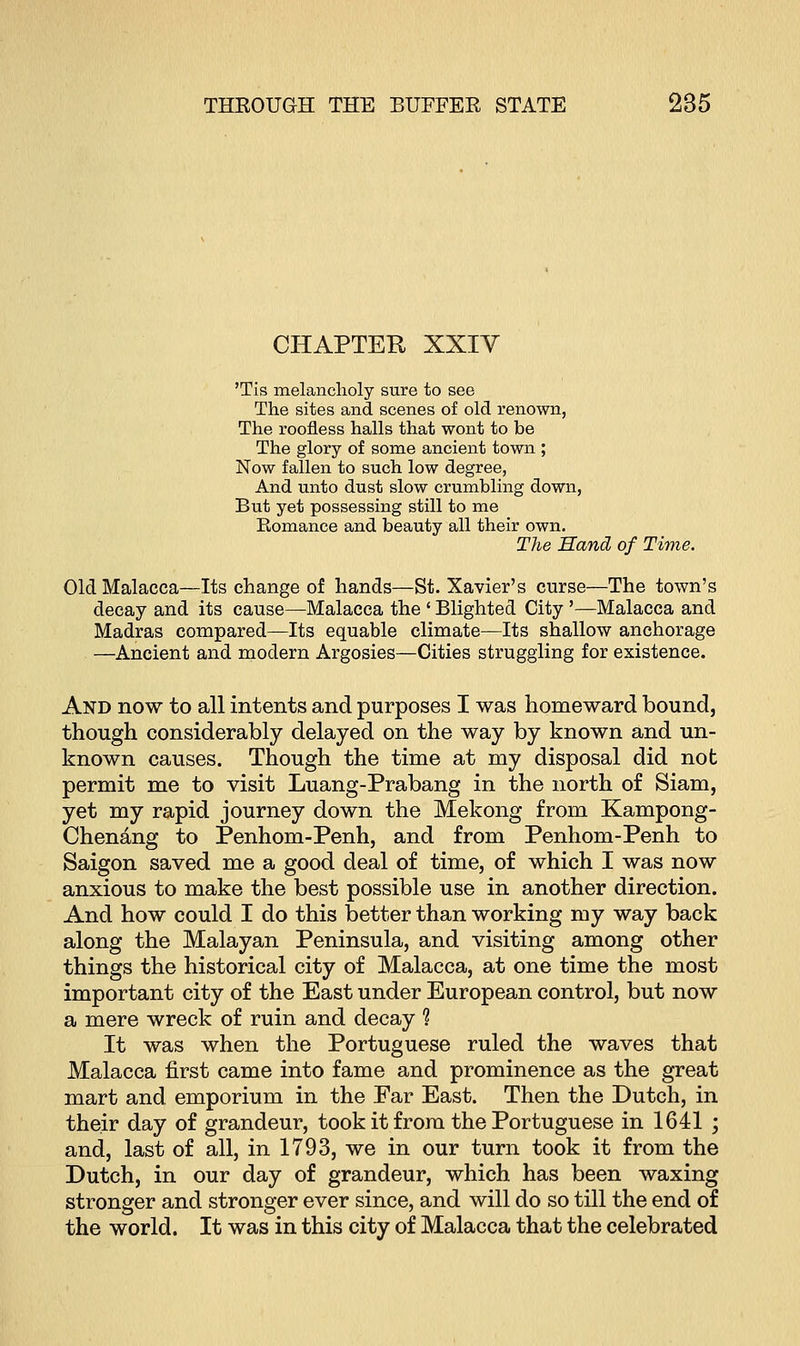 CHAPTER XXIV 'Tis melancholy sure to see The sites and scenes of old renown, The roofless halls that wont to be The glory of some ancient town ; Now fallen to such low degree, And unto dust slow crumbling down, But yet possessing still to me Romance and beauty all their own. The Sand of Time. Old Malacca—Its change of hands—St. Xavier's curse—The town's decay and its cause—Malacca the ' Blighted City '—Malacca and Madras compared—Its equable climate—Its shallow anchorage —Ancient and modern Argosies—Cities struggling for existence. And now to all intents and purposes I was homeward bound, though considerably delayed on the way by known and un- known causes. Though the time at my disposal did not permit me to visit Luang-Prabang in the north of Siam, yet my rapid journey down the Mekong from Kampong- Chenang to Penhom-Penh, and from Penhom-Penh to Saigon saved me a good deal of time, of which I was now anxious to make the best possible use in another direction. And how could I do this better than working my way back along the Malayan Peninsula, and visiting among other things the historical city of Malacca, at one time the most important city of the East under European control, but now a mere wreck of ruin and decay ? It was when the Portuguese ruled the waves that Malacca first came into fame and prominence as the great mart and emporium in the Far East. Then the Dutch, in their day of grandeur, took it from the Portuguese in 1641 ; and, last of all, in 1793, we in our turn took it from the Dutch, in our day of grandeur, which has been waxing stronger and stronger ever since, and will do so till the end of the world. It was in this city of Malacca that the celebrated