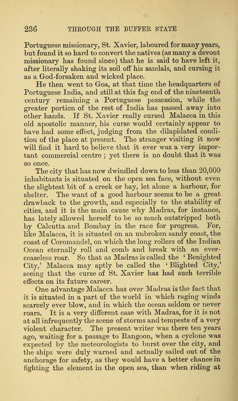 Portuguese missionary, St. Xavier, laboured for many years, but found it so hard to convert the natives (as many a devout missionary has found since) that he is said to have left it, after literally shaking its soil off his sandals, and cursing it as a God-forsaken and wicked place. He then went to Goa, at that time the headquarters of Portuguese India, and still at this fag end of the nineteenth century remaining a Portuguese possession, while the greater portion of the rest of India has passed away into other hands. If St. Xavier really cursed Malacca in this old apostolic manner, his curse would certainly appear to have had some effect, judging from the dilapidated condi- tion of the place at present. The stranger visiting it now will find it hard to believe that it ever was a very impor- tant commercial centre ; yet there is no doubt that it was so once. The city that has now dwindled down to less than 20,000 inhabitants is situated on the open sea face, without even the slightest bit of a creek or bay, let alone a harbour, for shelter. The want of a good harbour seems to be a great drawback to the growth, and especially to the stability of cities, and it is the main cause why Madras, for instance, has lately allowed herself to be so much outstripped both by Calcutta and Bombay in the race for progress. For, like Malacca, it is situated on an unbroken sandy coast, the coast of Coromandel, on which the long rollers of the Indian Ocean eternally roll and comb and break with an ever- ceaseless roar. So that as Madras is called the f Benighted City,' Malacca may aptly be called the ' Blighted City,' seeing that the curse of St. Xavier has had such terrible effects on its future career. One advantage Malacca has over Madras is the fact that it is situated in a part of the world in which raging winds scarcely ever blow, and in which the ocean seldom or never roars. It is a very different case with Madras, for it is not at all infrequently the scene of storms and tempests of a very violent character. The present writer was there ten years ago, waiting for a passage to Rangoon, when a cyclone was expected by the meteorologists to burst over the city, and the ships were duly warned and actually sailed out of the anchorage for safety, as they would have a better chance in fighting the element in the open sea, than when riding at