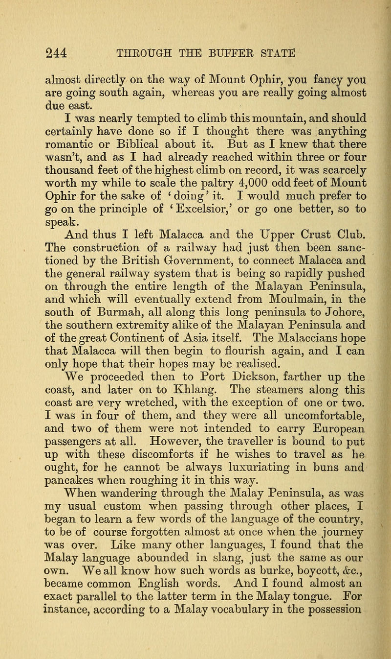 almost directly on the way of Mount Ophir, you fancy you are going south again, whereas you are really going almost due east. I was nearly tempted to climb this mountain, and should certainly have done so if I thought there was anything romantic or Biblical about it. But as I knew that there wasn't, and as I had already reached within three or four thousand feet of the highest climb on record, it was scarcely worth my while to scale the paltry 4,000 odd feet of Mount Ophir for the sake of ' doing' it. I would much prefer to go on the principle of * Excelsior,' or go one better, so to speak. And thus I left Malacca and the Upper Crust Club. The construction of a railway had just then been sanc- tioned by the British Government, to connect Malacca and the general railway system that is being so rapidly pushed on through the entire length of the Malayan Peninsula, and which will eventually extend from Moulmain, in the south of Burmah, all along this long peninsula to Johore, the southern extremity alike of the Malayan Peninsula and of the great Continent of Asia itself. The Malaccians hope that Malacca will then begin to flourish again, and I can only hope that their hopes may be realised. We proceeded then to Port Dickson, farther up the coast, and later on to Khlang. The steamers along this coast are very wretched, with the exception of one or two. I was in four of them, and they were all uncomfortable, and two of them were not intended to carry European passengers at all. However, the traveller is bound to put up with these discomforts if he wishes to travel as he ought, for he cannot be always luxuriating in buns and pancakes when roughing it in this way. When wandering through the Malay Peninsula, as was my usual custom when passing through other places, I began to learn a few words of the language of the country, to be of course forgotten almost at once when the journey was over. Like many other languages, I found that the Malay language abounded in slang, just the same as our own. We all know how such words as burke, boycott, &c, became common English words. And I found almost an exact parallel to the latter term in the Malay tongue. For instance, according to a Malay vocabulary in the possession